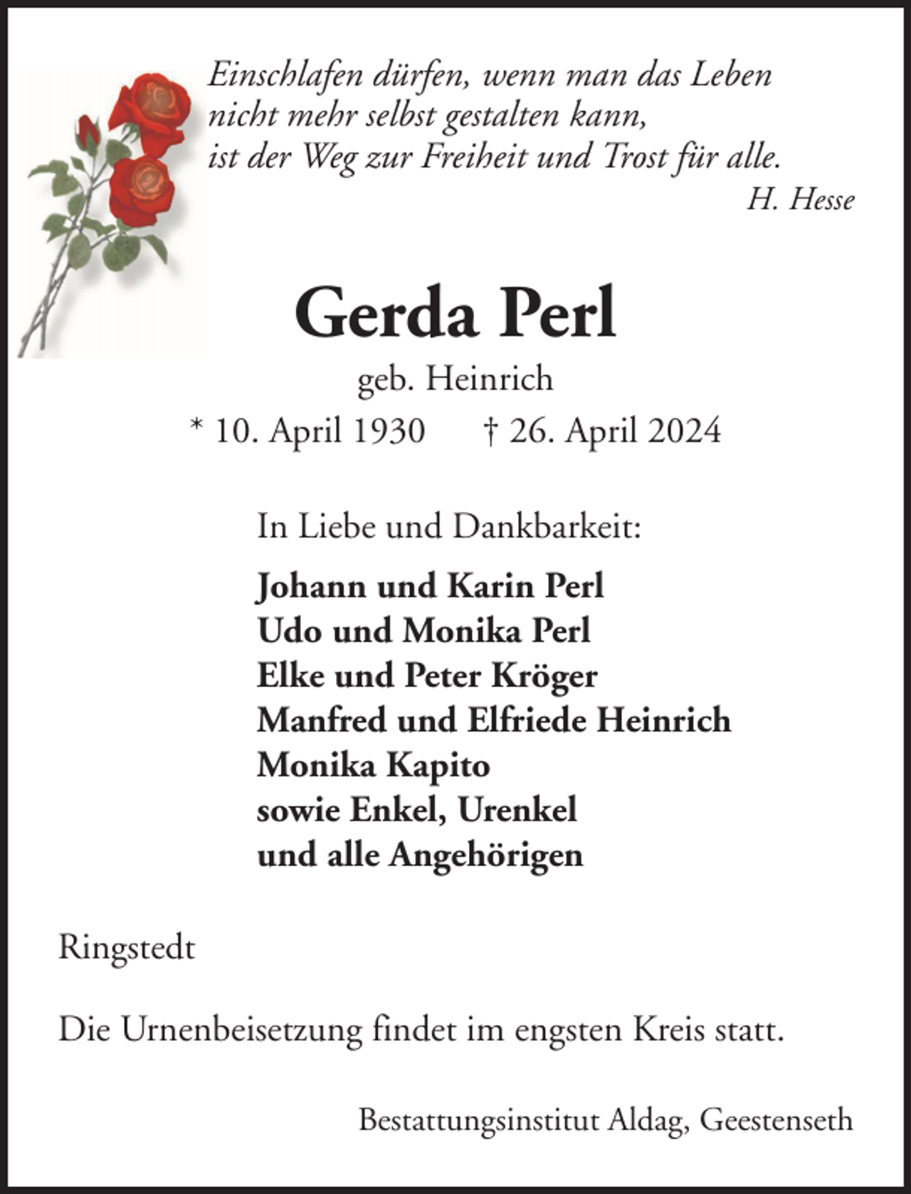 <p>Einschlafen dürfen, wenn man das Leben<br />nicht mehr selbst gestalten kann,<br />ist der Weg zur Freiheit und Trost für alle.<br />H. Hesse</p><p>Gerda Perl<br />geb. Heinrich<br />* 10. April 1930 † 26. April 2024<br />In Liebe und Dankbarkeit:<br />Johann und Karin Perl<br />Udo und Monika Perl<br />Elke und Peter Kröger<br />Manfred und Elfriede Heinrich<br />Monika Kapito<br />sowie Enkel, Urenkel<br />und alle Angehörigen<br />Ringstedt<br />Die Urnenbeisetzung findet im engsten Kreis statt.<br />Bestattungsinstitut Aldag, Geestenseth</p>