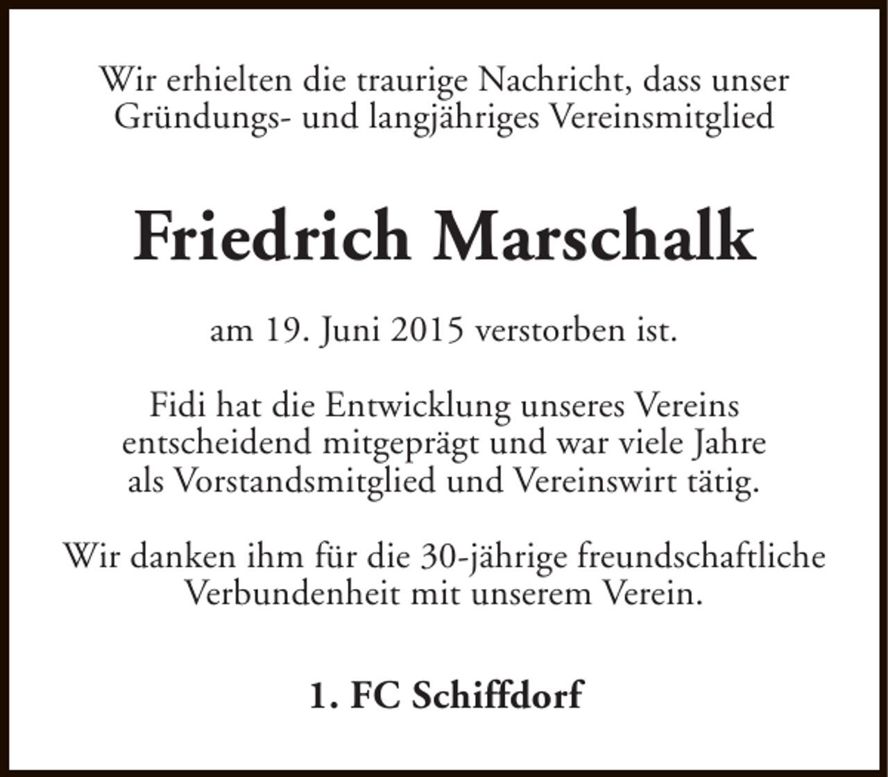 <p>Wir erhielten die traurige Nachricht, dass unser<br />Gründungs- und langjähriges Vereinsmitglied</p><p>Friedrich Marschalk<br />am 19. Juni 2015 verstorben ist.<br />Fidi hat die Entwicklung unseres Vereins<br />entscheidend mitgeprägt und war viele Jahre<br />als Vorstandsmitglied und Vereinswirt tätig.<br />Wir danken ihm für die 30-jährige freundschaftliche<br />Verbundenheit mit unserem Verein.</p><p>1. FC Schiffdorf</p>