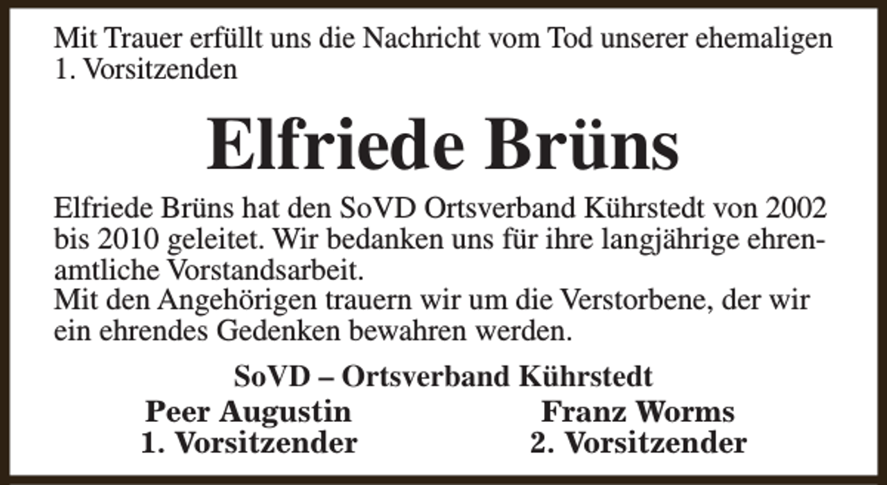 <p>Mit Trauer erfüllt uns die Nachricht vom Tod unserer ehemaligen<br />1. Vorsitzenden</p><p>Elfriede Brüns</p><p>Elfriede Brüns hat den SoVD Ortsverband Kührstedt von 2002<br />bis 2010 geleitet. Wir bedanken uns für ihre langjährige ehrenamtliche Vorstandsarbeit.<br />Mit den Angehörigen trauern wir um die Verstorbene, der wir<br />ein ehrendes Gedenken bewahren werden.<br />SoVD – Ortsverband Kührstedt<br />Peer Augustin<br />Franz Worms<br />1. Vorsitzender<br />2. Vorsitzender</p>
