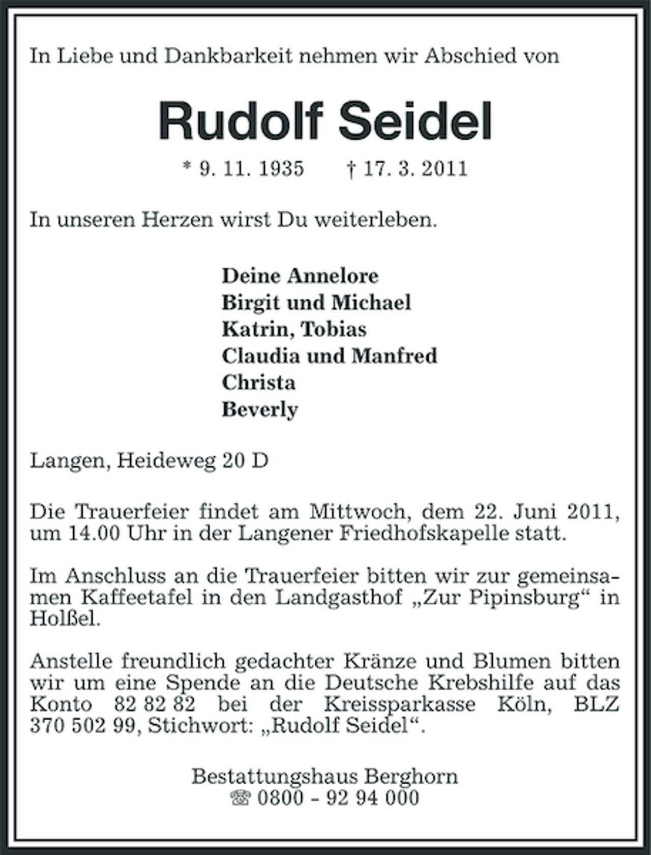 <p>In Liebe und Dankbarkeit nehmen wir Abschied von</p><p>Rudolf Seidel<br />* 9. 11. 1935 † 17. 3. 2011 In unseren Herzen wirst Du weiterleben. Deine Annelore Birgit und Michael Katrin, Tobias Claudia und Manfred Christa Beverly Langen, Heideweg 20 D Die Trauerfeier findet am Mittwoch, dem 22. Juni 2011, um 14.00 Uhr in der Langener Friedhofskapelle statt. Im Anschluss an die Trauerfeier bitten wir zur gemeinsamen Kaffeetafel in den Landgasthof „Zur Pipinsburg“ in Holßel. Anstelle freundlich gedachter Kränze und Blumen bitten wir um eine Spende an die Deutsche Krebshilfe auf das Konto bei der Kreissparkasse Köln, BLZ 370 502 99, Stichwort: „Rudolf Seidel“. Bestattungshaus Berghorn 0800 - 92 94 000</p>