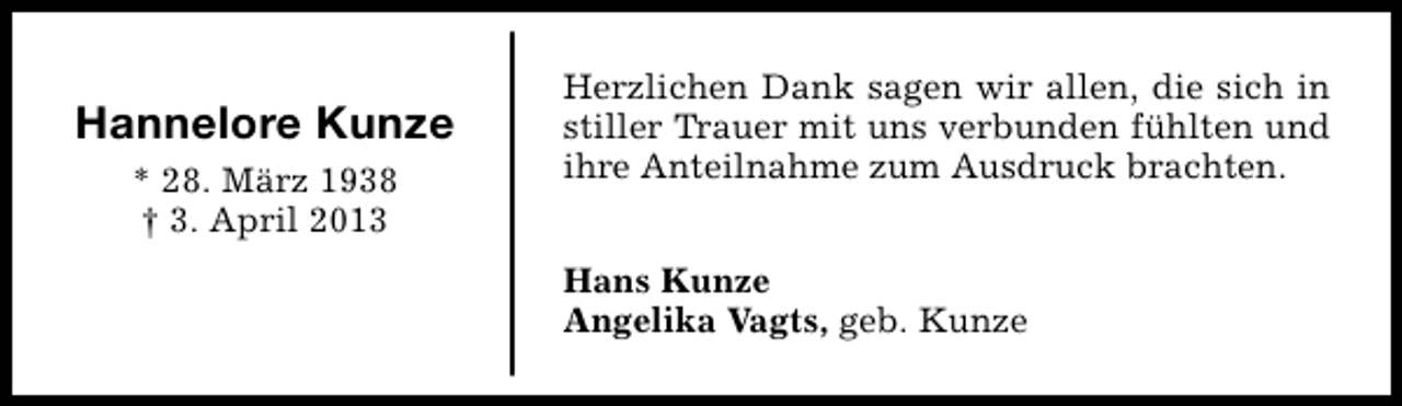 <p>Hannelore Kunze<br />* 28. März 1938<br />† 3. April 2013</p><p>Herzlichen Dank sagen wir allen, die sich in<br />stiller Trauer mit uns verbunden fühlten und<br />ihre Anteilnahme zum Ausdruck brachten.<br />Hans Kunze<br />Angelika Vagts, geb. Kunze</p>