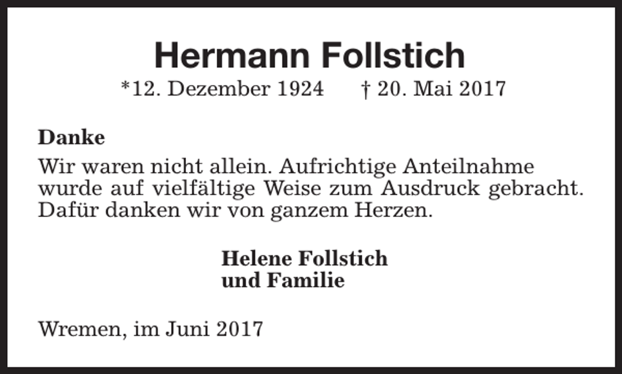 <p>Hermann Follstich</p><p>*12. Dezember 1924</p><p>† 20. Mai 2017</p><p>Danke<br />Wir waren nicht allein. Aufrichtige Anteilnahme<br />wurde auf vielfältige Weise zum Ausdruck gebracht.<br />Dafür danken wir von ganzem Herzen.<br />Helene Follstich<br />und Familie<br />Wremen, im Juni 2017</p>