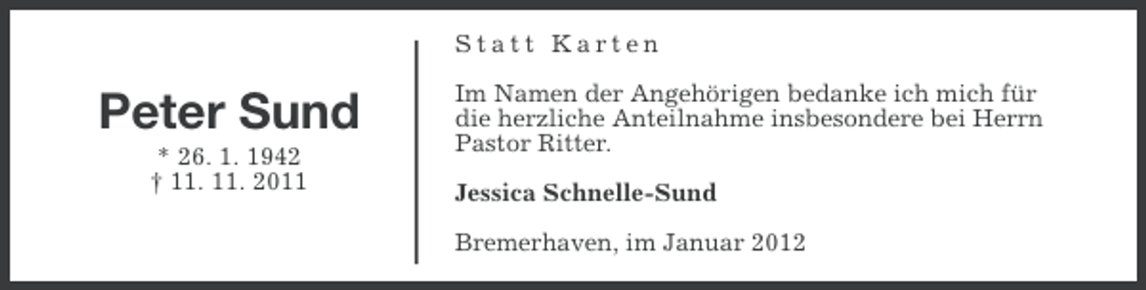 <p>Statt Karten</p><p>Peter Sund<br />* 26. 1. 1942<br />† 11. 11. 2011</p><p>Im Namen der Angehörigen bedanke ich mich für<br />die herzliche Anteilnahme insbesondere bei Herrn<br />Pastor Ritter.<br />Jessica Schnelle-Sund<br />Bremerhaven, im Januar 2012</p>