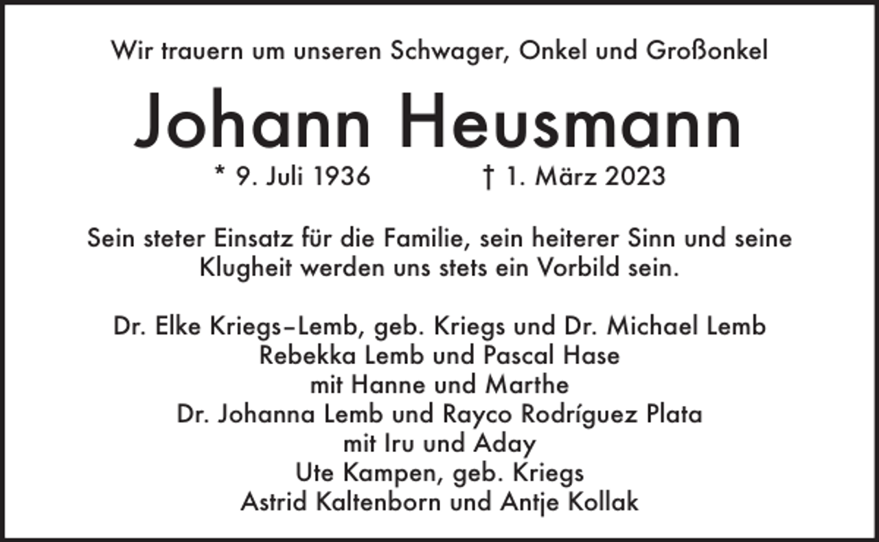 <p>Wir trauern um unseren Schwager, Onkel und Großonkel</p><p>Johann Heusmann<br />* 9. Juli 1936</p><p>† 1. März 2023</p><p>Sein steter Einsatz für die Familie, sein heiterer Sinn und seine<br />Klugheit werden uns stets ein Vorbild sein.<br />Dr. Elke Kriegs–Lemb, geb. Kriegs und Dr. Michael Lemb<br />Rebekka Lemb und Pascal Hase<br />mit Hanne und Marthe<br />Dr. Johanna Lemb und Rayco Rodríguez Plata<br />mit Iru und Aday<br />Ute Kampen, geb. Kriegs<br />Astrid Kaltenborn und Antje Kollak</p>