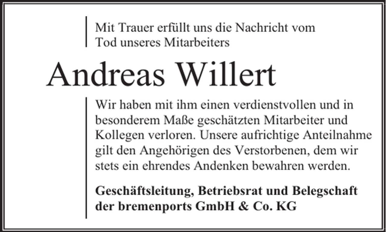 <p>Mit Trauer erfüllt uns die Nachricht vom<br />Tod unseres Mitarbeiters</p><p>Andreas Willert</p><p>Wir haben mit ihm einen verdienstvollen und in<br />besonderem Maße geschätzten Mitarbeiter und<br />Kollegen verloren. Unsere aufrichtige Anteilnahme<br />gilt den Angehörigen des Verstorbenen, dem wir<br />stets ein ehrendes Andenken bewahren werden.<br />Geschäftsleitung, Betriebsrat und Belegschaft<br />der bremenports GmbH &amp; Co. KG</p>