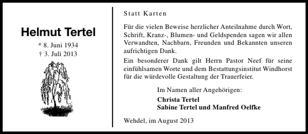 <p>Statt Karten</p><p>Helmut Tertel<br />* 8. Juni 1934<br />† 3. Juli 2013</p><p>Für die vielen Beweise herzlicher Anteilnahme durch Wort,<br />Schrift, Kranz-, Blumen- und Geldspenden sagen wir allen<br />Verwandten, Nachbarn, Freunden und Bekannten unseren<br />aufrichtigen Dank.<br />Ein besonderer Dank gilt Herrn Pastor Neef für seine<br />einfühlsamen Worte und dem Bestattungsinstitut Windhorst<br />für die würdevolle Gestaltung der Trauerfeier.<br />Im Namen aller Angehörigen:<br />Christa Tertel<br />Sabine Tertel und Manfred Oelfke<br />Wehdel, im August 2013</p>
