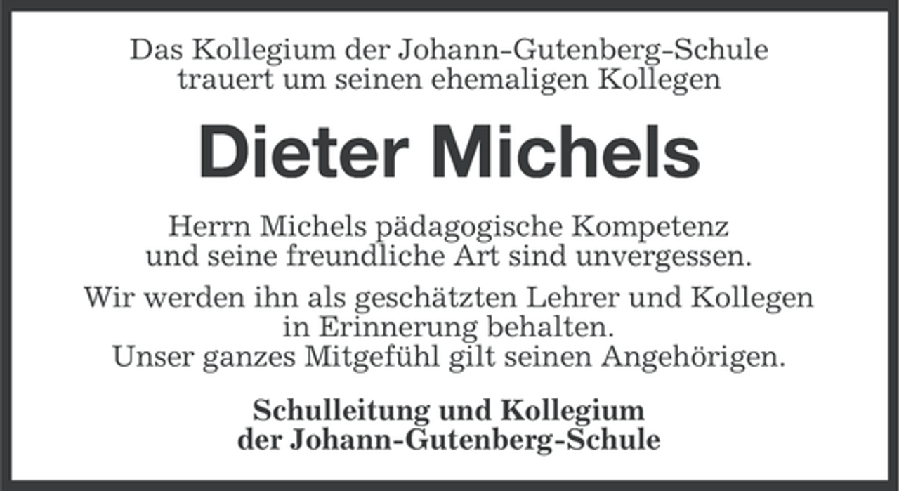 <p>Das Kollegium der Johann-Gutenberg-Schule<br />trauert um seinen ehemaligen Kollegen</p><p>Dieter Michels<br />Herrn Michels pädagogische Kompetenz<br />und seine freundliche Art sind unvergessen.<br />Wir werden ihn als geschätzten Lehrer und Kollegen<br />in Erinnerung behalten.<br />Unser ganzes Mitgefühl gilt seinen Angehörigen.<br />Schulleitung und Kollegium<br />der Johann-Gutenberg-Schule</p>