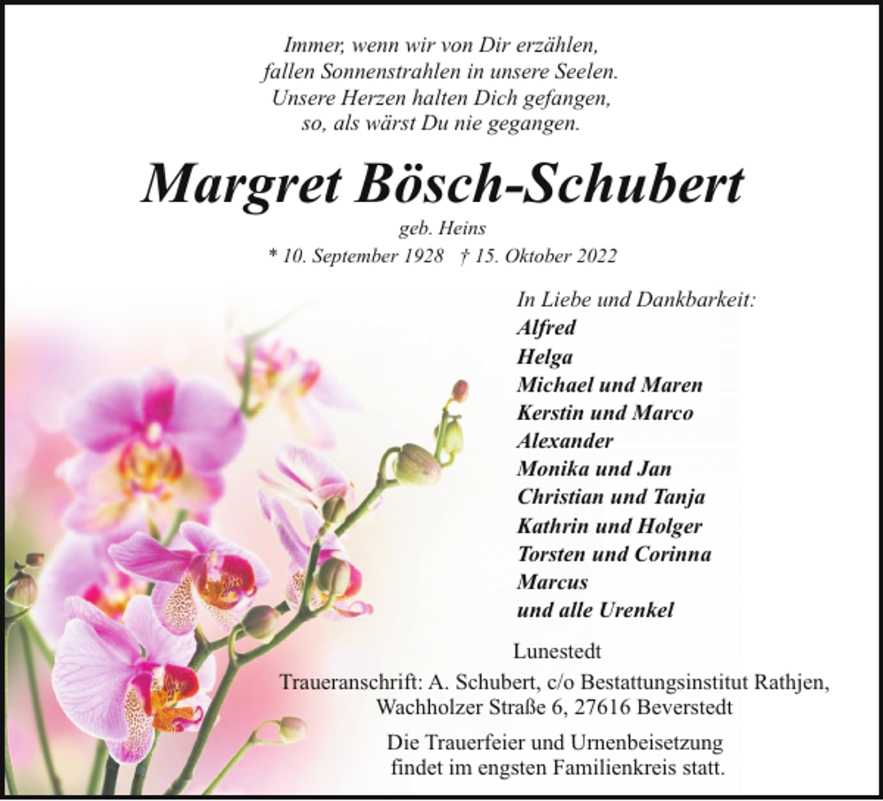<p>Immer, wenn wir von Dir erzählen,<br />fallen Sonnenstrahlen in unsere Seelen.<br />Unsere Herzen halten Dich gefangen,<br />so, als wärst Du nie gegangen.</p><p>Margret Bösch-Schubert<br />geb. Heins<br />* 10. September 1928 † 15. Oktober 2022</p><p>In Liebe und Dankbarkeit:<br />Alfred<br />Helga<br />Michael und Maren<br />Kerstin und Marco<br />Alexander<br />Monika und Jan<br />Christian und Tanja<br />Kathrin und Holger<br />Torsten und Corinna<br />Marcus<br />und alle Urenkel<br />Lunestedt<br />Traueranschrift: A. Schubert, c/o Bestattungsinstitut Rathjen,<br />Wachholzer Straße 6, 27616 Beverstedt<br />Die Trauerfeier und Urnenbeisetzung<br />findet im engsten Familienkreis statt.</p>