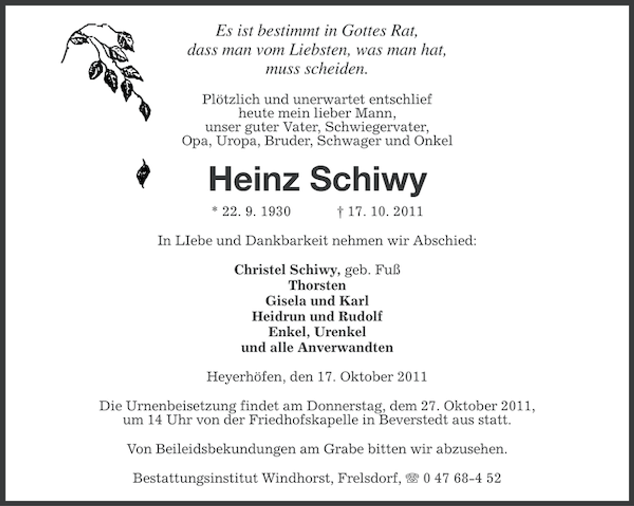 <p>Es ist bestimmt in Gottes Rat,<br />dass man vom Liebsten, was man hat,<br />muss scheiden.<br />Plötzlich und unerwartet entschlief<br />heute mein lieber Mann,<br />unser guter Vater, Schwiegervater,<br />Opa, Uropa, Bruder, Schwager und Onkel</p><p>Heinz Schiwy<br />* 22. 9. 1930</p><p>† 17. 10. 2011</p><p>In LIebe und Dankbarkeit nehmen wir Abschied:<br />Christel Schiwy, geb. Fuß<br />Thorsten<br />Gisela und Karl<br />Heidrun und Rudolf<br />Enkel, Urenkel<br />und alle Anverwandten<br />Heyerhöfen, den 17. Oktober 2011<br />Die Urnenbeisetzung findet am Donnerstag, dem 27. Oktober 2011,<br />um 14 Uhr von der Friedhofskapelle in Beverstedt aus statt.<br />Von Beileidsbekundungen am Grabe bitten wir abzusehen.<br />Bestattungsinstitut Windhorst, Frelsdorf, 0 47 68-4 52</p>