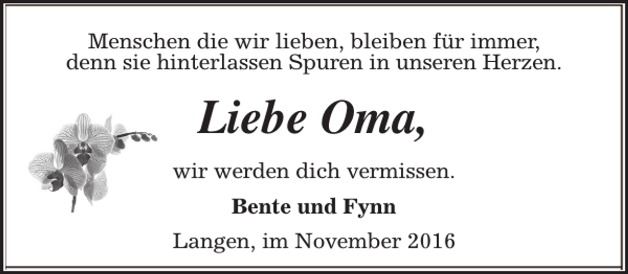 <p>Menschen die wir lieben, bleiben für immer,<br />denn sie hinterlassen Spuren in unseren Herzen.</p><p>Liebe Oma,<br />wir werden dich vermissen.<br />Bente und Fynn<br />Langen, im November 2016</p>