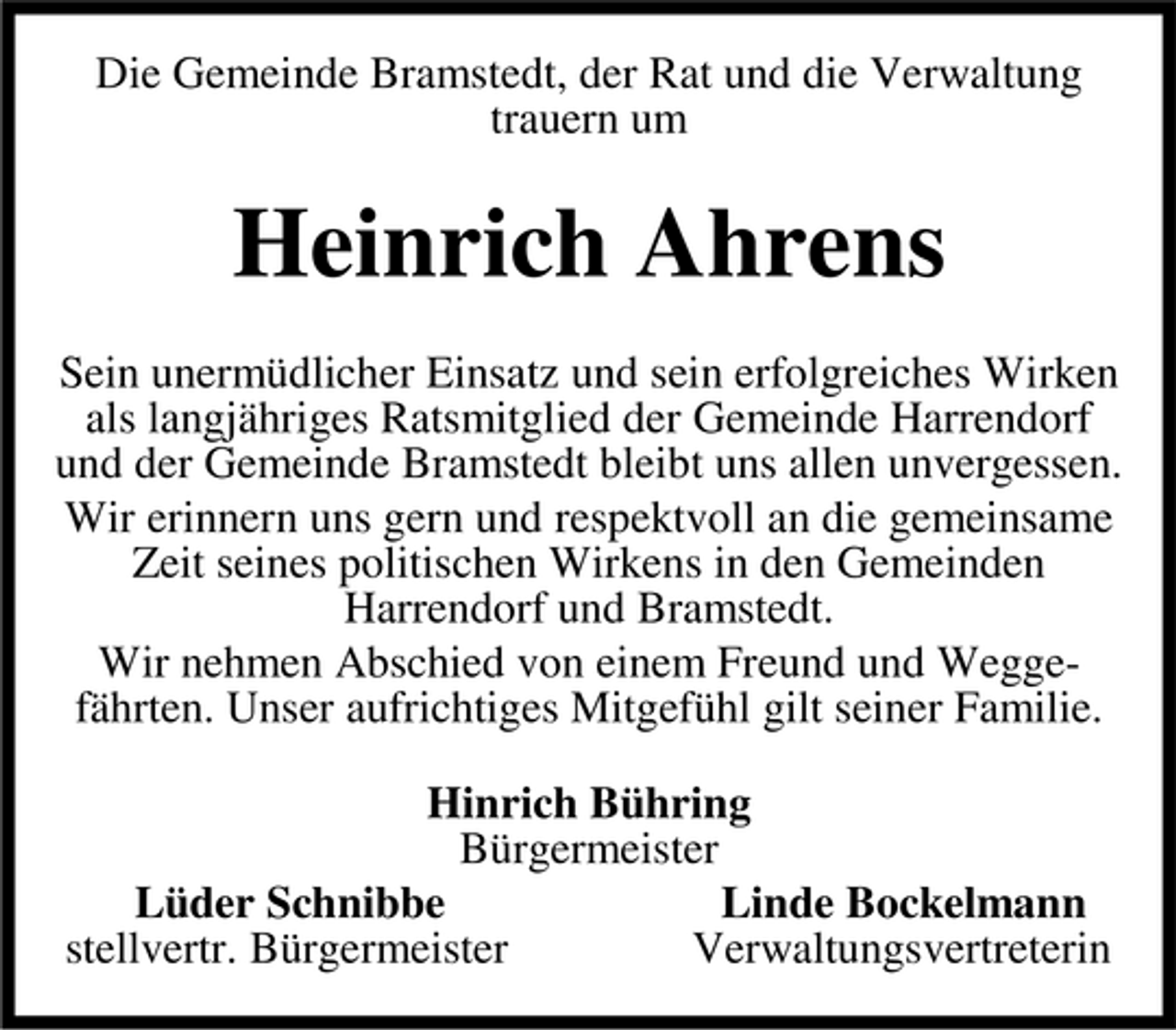 <p>Die Gemeinde Bramstedt, der Rat und die Verwaltung trauern um</p><p>Heinrich Ahrens<br />Sein unermüdlicher Einsatz und sein erfolgreiches Wirken als langjähriges Ratsmitglied der Gemeinde Harrendorf und der Gemeinde Bramstedt bleibt uns allen unvergessen. Wir erinnern uns gern und respektvoll an die gemeinsame Zeit seines politischen Wirkens in den Gemeinden Harrendorf und Bramstedt. Wir nehmen Abschied von einem Freund und Weggefährten. Unser aufrichtiges Mitgefühl gilt seiner Familie. Hinrich Bühring Bürgermeister Lüder Schnibbe Linde Bockelmann stellvertr. Bürgermeister Verwaltungsvertreterin</p>