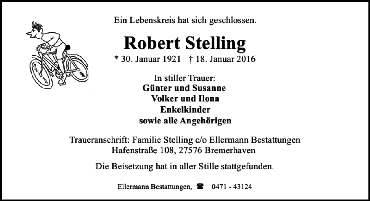 <p>Ein Lebenskreis hat sich geschlossen.</p><p>Robert Stelling</p><p>* 30. Januar 1921 † 18. Januar 2016<br />In stiller Trauer:<br />Günter und Susanne<br />Volker und Ilona<br />Enkelkinder<br />sowie alle Angehörigen<br />Traueranschrift: Familie Stelling c/o Ellermann Bestattungen<br />Hafenstraße 108, 27576 Bremerhaven<br />Die Beisetzung hat in aller Stille stattgefunden.<br />Ellermann Bestattungen, ( 0471 - 43124</p>