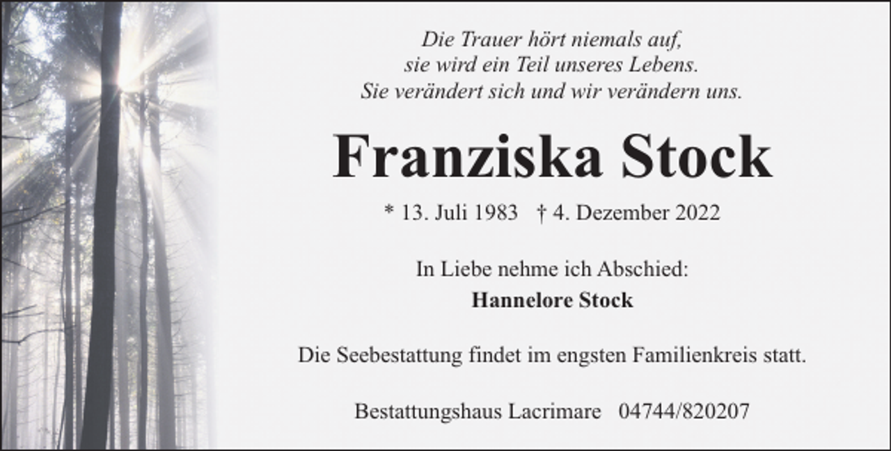 <p>Die Trauer hört niemals auf,<br />sie wird ein Teil unseres Lebens.<br />Sie verändert sich und wir verändern uns.</p><p>Franziska Stock<br />* 13. Juli 1983 † 4. Dezember 2022<br />In Liebe nehme ich Abschied:<br />Hannelore Stock<br />Die Seebestattung findet im engsten Familienkreis statt.<br />Bestattungshaus Lacrimare 04744/820207</p>
