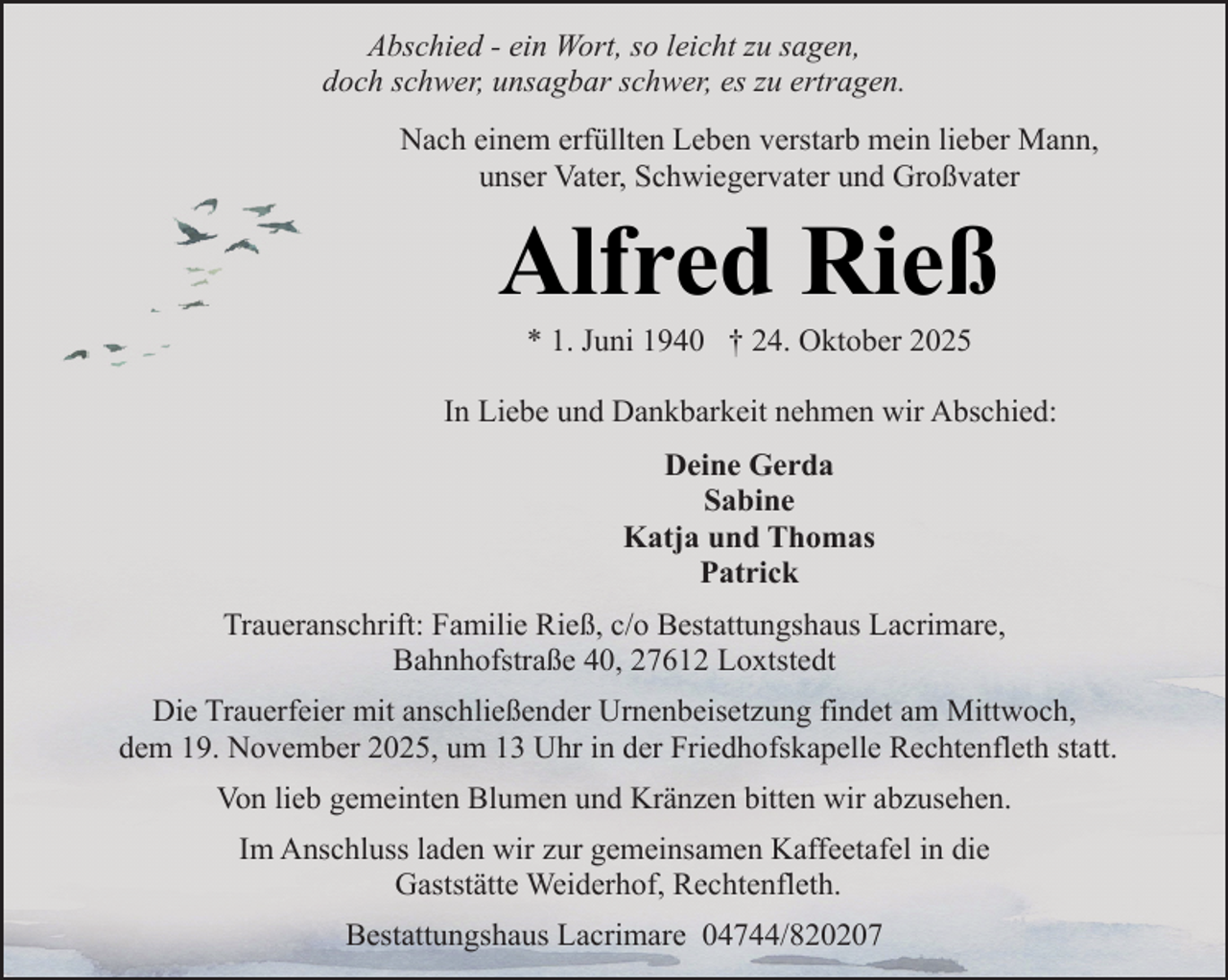 <p>Abschied - ein Wort, so leicht zu sagen,<br />doch schwer, unsagbar schwer, es zu ertragen.<br />Nach einem erfüllten Leben verstarb mein lieber Mann,<br />unser Vater, Schwiegervater und Großvater</p><p>Alfred Rieß<br />* 1. Juni 1940 † 24. Oktober 2025</p><p>In Liebe und Dankbarkeit nehmen wir Abschied:<br />Deine Gerda<br />Sabine<br />Katja und Thomas<br />Patrick<br />Traueranschrift: Familie Rieß, c/o Bestattungshaus Lacrimare,<br />Bahnhofstraße 40, 27612 Loxtstedt<br />Die Trauerfeier mit anschließender Urnenbeisetzung findet am Mittwoch,<br />dem 19. November 2025, um 13 Uhr in der Friedhofskapelle Rechtenfleth statt.<br />Von lieb gemeinten Blumen und Kränzen bitten wir abzusehen.<br />Im Anschluss laden wir zur gemeinsamen Kaffeetafel in die<br />Gaststätte Weiderhof, Rechtenfleth.<br />Bestattungshaus Lacrimare 04744/820207</p>
