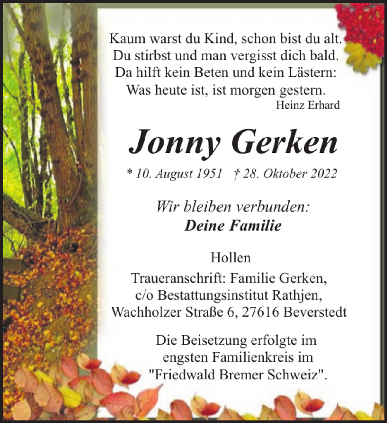 <p>Kaum warst du Kind, schon bist du alt.<br />Du stirbst und man vergisst dich bald.<br />Da hilft kein Beten und kein Lästern:<br />Was heute ist, ist morgen gestern.<br />Heinz Erhard</p><p>Jonny Gerken</p><p>* 10. August 1951 † 28. Oktober 2022</p><p>Wir bleiben verbunden:<br />Deine Familie<br />Hollen<br />Traueranschrift: Familie Gerken,<br />c/o Bestattungsinstitut Rathjen,<br />Wachholzer Straße 6, 27616 Beverstedt<br />Die Beisetzung erfolgte im<br />engsten Familienkreis im<br />"Friedwald Bremer Schweiz".</p>