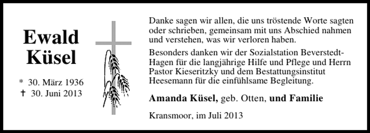 <p>Ewald<br />Küsel<br />* 30. März 1936<br />30. Juni 2013</p><p>Danke sagen wir allen, die uns tröstende Worte sagten<br />oder schrieben, gemeinsam mit uns Abschied nahmen<br />und verstehen, was wir verloren haben.<br />Besonders danken wir der Sozialstation BeverstedtHagen für die langjährige Hilfe und Pflege und Herrn<br />Pastor Kieseritzky und dem Bestattungsinstitut<br />Heesemann für die einfühlsame Begleitung.</p><p>Amanda Küsel, geb. Otten, und Familie<br />Kransmoor, im Juli 2013</p>