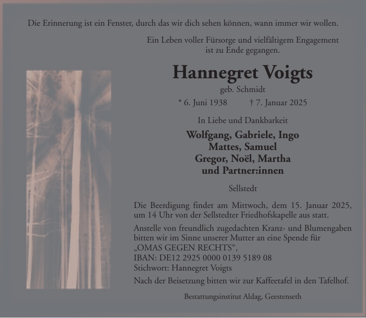 <p>Die Erinnerung ist ein Fenster, durch das wir dich sehen können, wann immer wir wollen.<br />Ein Leben voller Fürsorge und vielfältigem Engagement<br />ist zu Ende gegangen.</p><p>Hannegret Voigts<br />geb. Schmidt<br />* 6. Juni 1938<br />† 7. Januar 2025<br />In Liebe und Dankbarkeit</p><p>Wolfgang, Gabriele, Ingo<br />Mattes, Samuel<br />Gregor, Noël, Martha<br />und Partner:innen<br />Sellstedt<br />Die Beerdigung findet am Mittwoch, dem 15. Januar 2025,<br />um 14 Uhr von der Sellstedter Friedhofskapelle aus statt.<br />Anstelle von freundlich zugedachten Kranz- und Blumengaben<br />bitten wir im Sinne unserer Mutter an eine Spende für<br />„OMAS GEGEN RECHTS“,<br />IBAN: DE1925 000139 5189 08<br />Stichwort: Hannegret Voigts<br />Nach der Beisetzung bitten wir zur Kaffeetafel in den Tafelhof.<br />Bestattungsinstitut Aldag, Geestenseth</p>