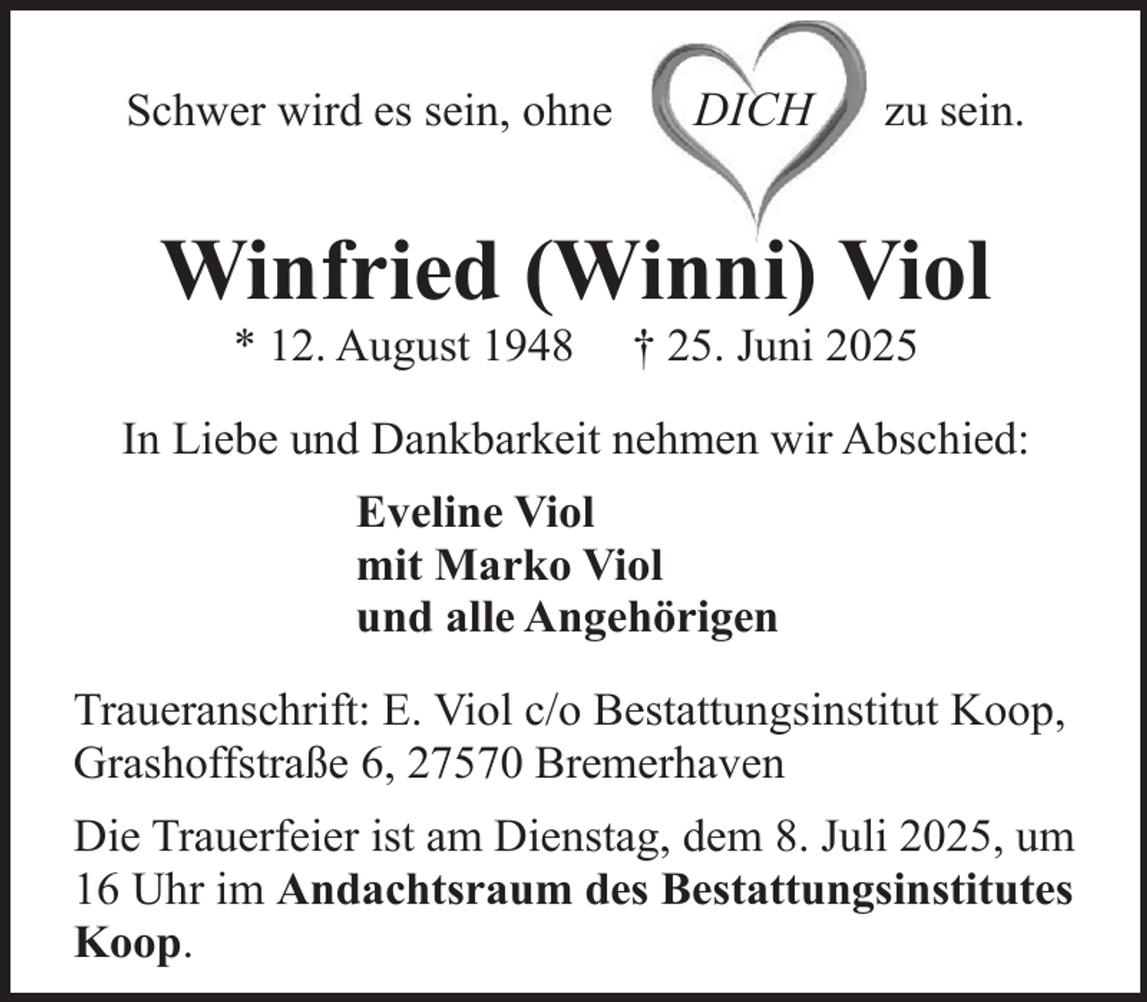 <p>Schwer wird es sein, ohne</p><p>DICH</p><p>zu sein.</p><p>Winfried (Winni) Viol<br />* 12. August 1948</p><p>† 25. Juni 2025</p><p>In Liebe und Dankbarkeit nehmen wir Abschied:<br />Eveline Viol<br />mit Marko Viol<br />und alle Angehörigen<br />Traueranschrift: E. Viol c/o Bestattungsinstitut Koop,<br />Grashoffstraße 6, 27570 Bremerhaven<br />Die Trauerfeier ist am Dienstag, dem 8. Juli 2025, um<br />16 Uhr im Andachtsraum des Bestattungsinstitutes<br />Koop.</p>