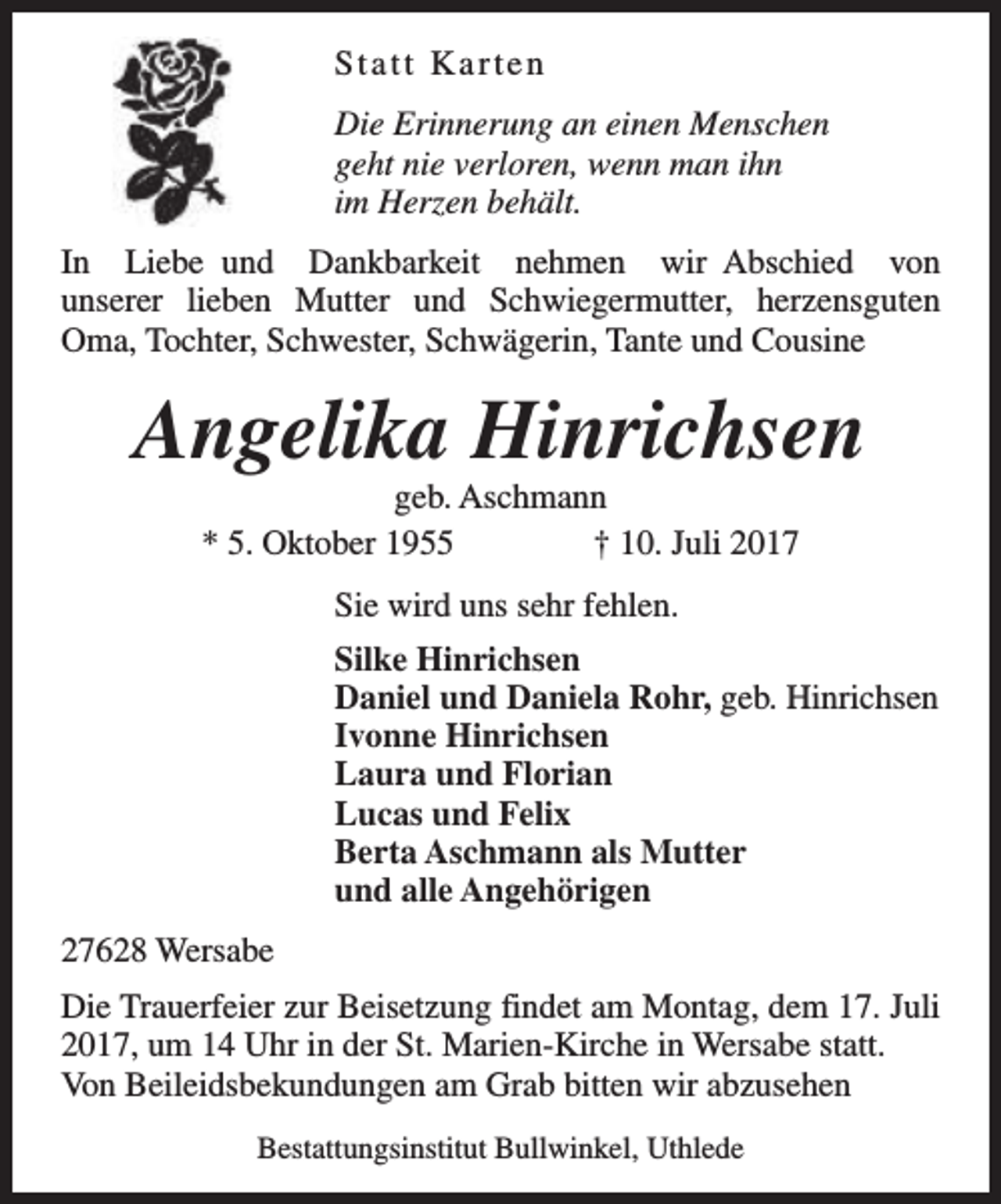 <p>Statt Karten<br />Die Erinnerung an einen Menschen<br />geht nie verloren, wenn man ihn<br />im Herzen behält.<br />In Liebe und Dankbarkeit nehmen wir Abschied von<br />unserer lieben Mutter und Schwiegermutter, herzensguten<br />Oma, Tochter, Schwester, Schwägerin, Tante und Cousine</p><p>Angelika Hinrichsen<br />geb. Aschmann<br />* 5. Oktober 1955<br />† 10. Juli 2017<br />Sie wird uns sehr fehlen.<br />Silke Hinrichsen<br />Daniel und Daniela Rohr, geb. Hinrichsen<br />Ivonne Hinrichsen<br />Laura und Florian<br />Lucas und Felix<br />Berta Aschmann als Mutter<br />und alle Angehörigen<br />27628 Wersabe<br />Die Trauerfeier zur Beisetzung findet am Montag, dem 17. Juli<br />2017, um 14 Uhr in der St. Marien-Kirche in Wersabe statt.<br />Von Beileidsbekundungen am Grab bitten wir abzusehen<br />Bestattungsinstitut Bullwinkel, Uthlede</p>