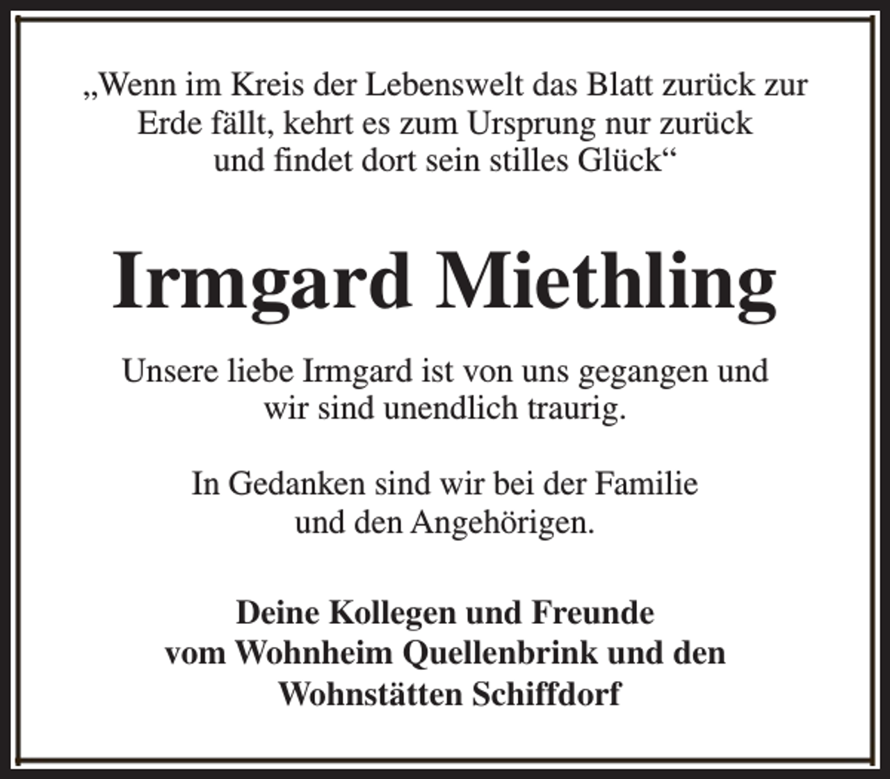 <p>„Wenn im Kreis der Lebenswelt das Blatt zurück zur<br />Erde fällt, kehrt es zum Ursprung nur zurück<br />und findet dort sein stilles Glück“</p><p>Irmgard Miethling<br />Unsere liebe Irmgard ist von uns gegangen und<br />wir sind unendlich traurig.<br />In Gedanken sind wir bei der Familie<br />und den Angehörigen.<br />Deine Kollegen und Freunde<br />vom Wohnheim Quellenbrink und den<br />Wohnstätten Schiffdorf</p>