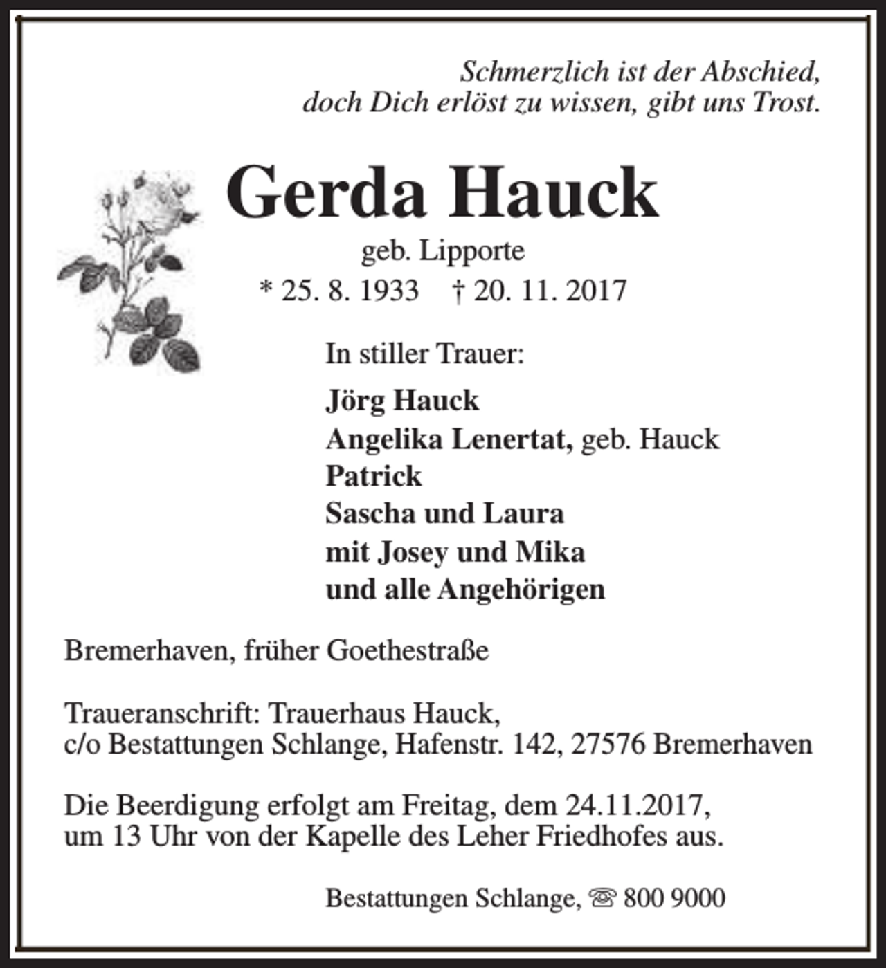 <p>Schmerzlich ist der Abschied,<br />doch Dich erlöst zu wissen, gibt uns Trost.</p><p>Gerda Hauck<br />geb. Lipporte<br />* 25. 8. 1933 † 20. 11. 2017<br />In stiller Trauer:<br />Jörg Hauck<br />Angelika Lenertat, geb. Hauck<br />Patrick<br />Sascha und Laura<br />mit Josey und Mika<br />und alle Angehörigen<br />Bremerhaven, früher Goethestraße<br />Traueranschrift: Trauerhaus Hauck,<br />c/o Bestattungen Schlange, Hafenstr. 142, 27576 Bremerhaven<br />Die Beerdigung erfolgt am Freitag, dem 24.11.2017,<br />um 13 Uhr von der Kapelle des Leher Friedhofes aus.<br />Bestattungen Schlange, s 800 9000</p>