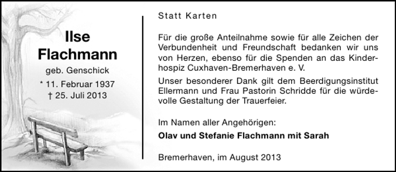<p>Statt Karten</p><p>Ilse<br />Flachmann<br />geb. Genschick</p><p>* 11. Februar 1937<br />† 25. Juli 2013</p><p>Für die große Anteilnahme sowie für alle Zeichen der<br />Verbundenheit und Freundschaft bedanken wir uns<br />von Herzen, ebenso für die Spenden an das Kinderhospiz Cuxhaven-Bremerhaven e. V.<br />Unser besonderer Dank gilt dem Beerdigungsinstitut<br />Ellermann und Frau Pastorin Schridde für die würdevolle Gestaltung der Trauerfeier.<br />Im Namen aller Angehörigen:<br />Olav und Stefanie Flachmann mit Sarah<br />Bremerhaven, im August 2013</p>