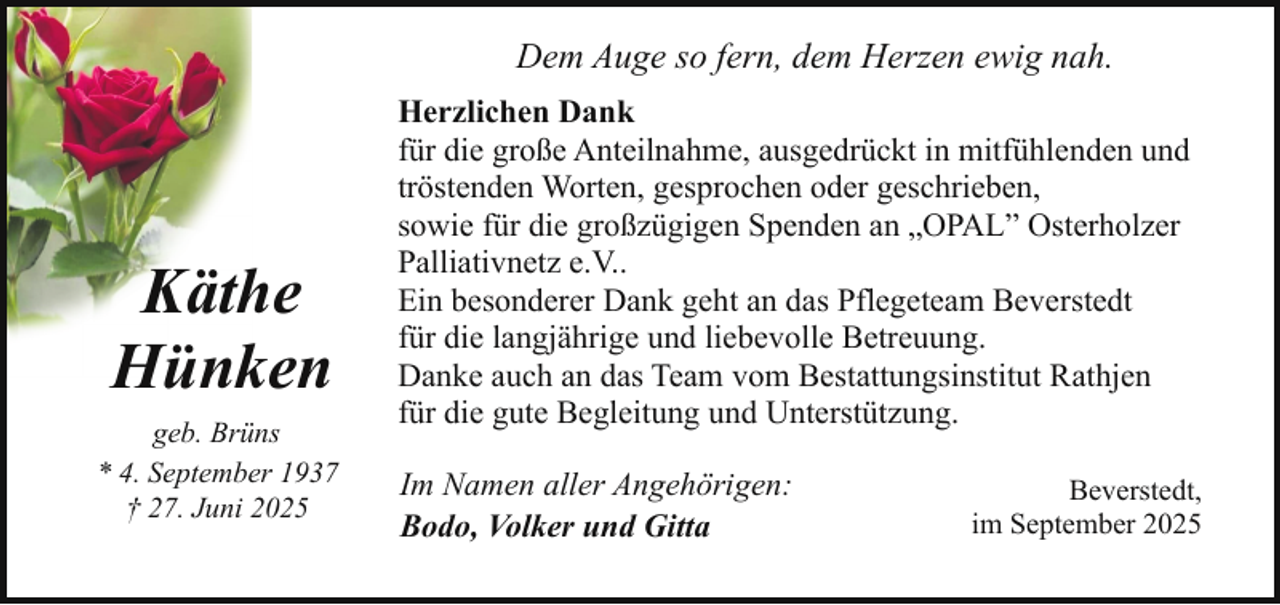 <p>Dem Auge so fern, dem Herzen ewig nah.</p><p>Käthe<br />Hünken<br />geb. Brüns<br />* 4. September 1937<br />† 27. Juni 2025</p><p>Herzlichen Dank<br />für die große Anteilnahme, ausgedrückt in mitfühlenden und<br />tröstenden Worten, gesprochen oder geschrieben,<br />sowie für die großzügigen Spenden an „OPAL” Osterholzer<br />Palliativnetz e.V..<br />Ein besonderer Dank geht an das Pflegeteam Beverstedt<br />für die langjährige und liebevolle Betreuung.<br />Danke auch an das Team vom Bestattungsinstitut Rathjen<br />für die gute Begleitung und Unterstützung.<br />Im Namen aller Angehörigen:<br />Bodo, Volker und Gitta</p><p>Beverstedt,<br />im September 2025</p>