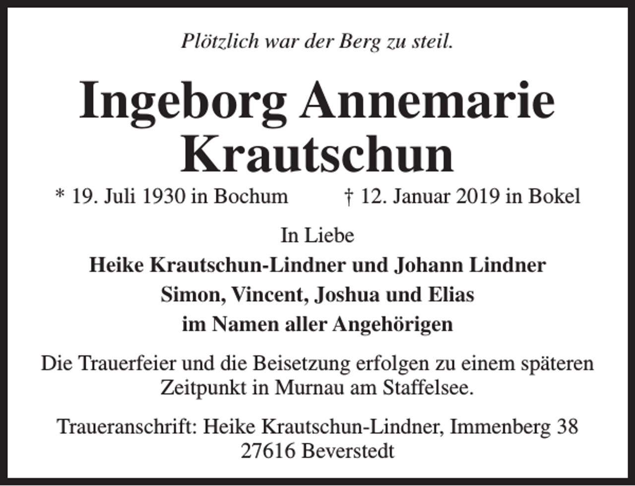 <p>Plötzlich war der Berg zu steil.</p><p>Ingeborg Annemarie<br />Krautschun</p><p>* 19. Juli 1930 in Bochum</p><p>† 12. Januar 2019 in Bokel</p><p>In Liebe<br />Heike Krautschun-Lindner und Johann Lindner<br />Simon, Vincent, Joshua und Elias<br />im Namen aller Angehörigen<br />Die Trauerfeier und die Beisetzung erfolgen zu einem späteren<br />Zeitpunkt in Murnau am Staffelsee.<br />Traueranschrift: Heike Krautschun-Lindner, Immenberg 38<br />27616 Beverstedt</p>