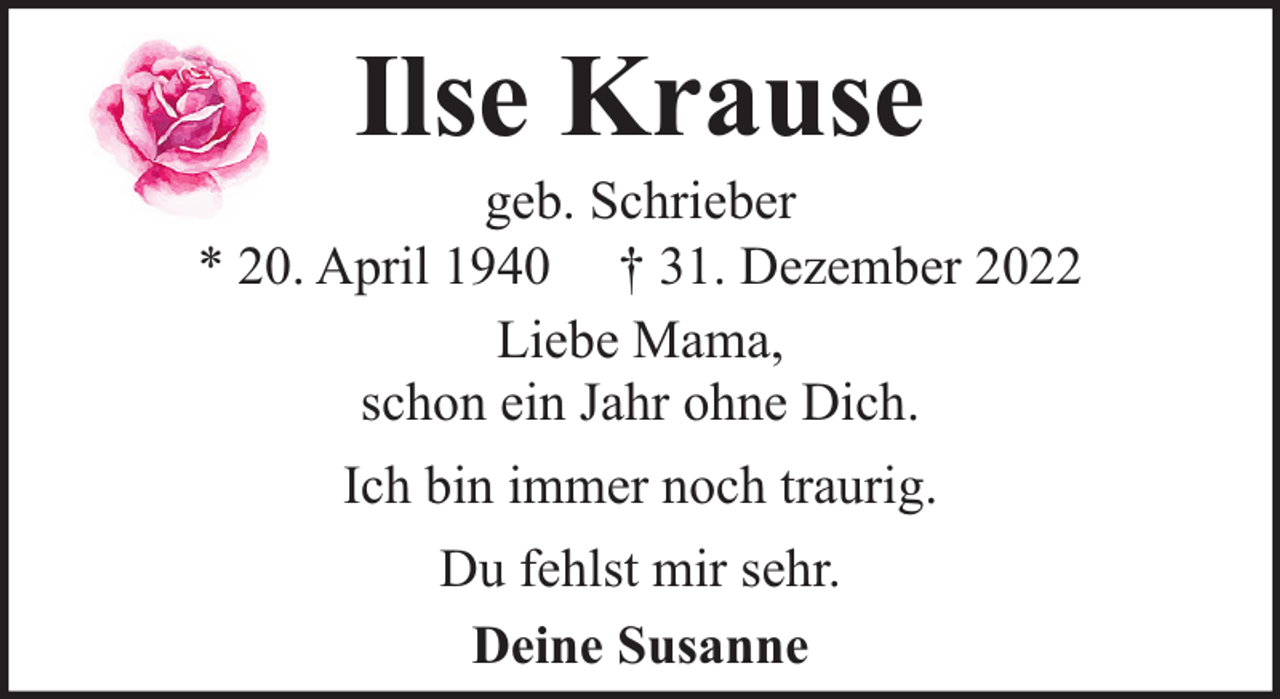 <p>Ilse Krause</p><p>geb. Schrieber<br />* 20. April 1940 † 31. Dezember 2022<br />Liebe Mama,<br />schon ein Jahr ohne Dich.<br />Ich bin immer noch traurig.<br />Du fehlst mir sehr.<br />Deine Susanne</p>