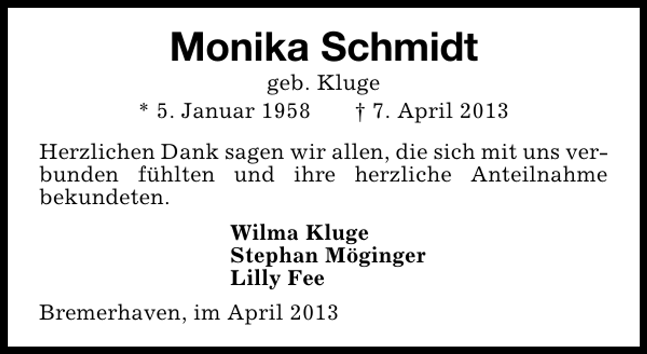 <p>Monika Schmidt</p><p>geb. Kluge<br />* 5. Januar 1958<br />† 7. April 2013<br />Herzlichen Dank sagen wir allen, die sich mit uns verbunden fühlten und ihre herzliche Anteilnahme<br />bekundeten.<br />Wilma Kluge<br />Stephan Möginger<br />Lilly Fee<br />Bremerhaven, im April 2013</p>
