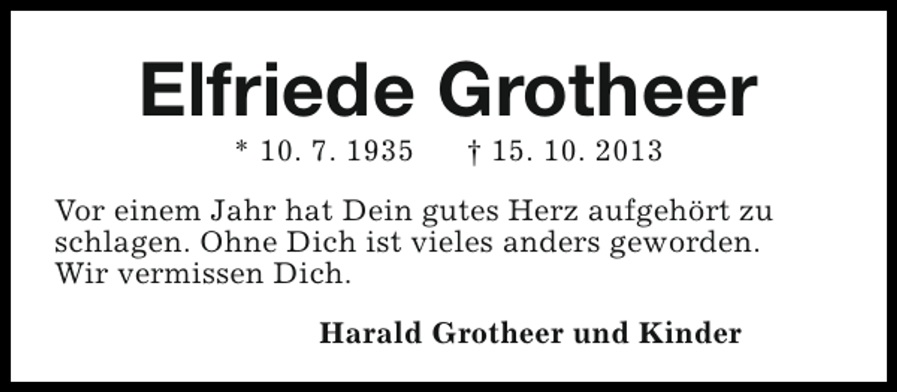 <p>Elfriede Grotheer<br />* 10. 7. 1935</p><p>† 15. 10. 2013</p><p>Vor einem Jahr hat Dein gutes Herz aufgehört zu<br />schlagen. Ohne Dich ist vieles anders geworden.<br />Wir vermissen Dich.<br />Harald Grotheer und Kinder</p>