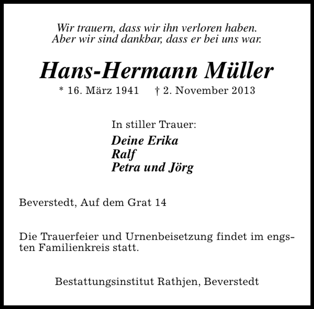<p>Wir trauern, dass wir ihn verloren haben.<br />Aber wir sind dankbar, dass er bei uns war.</p><p>Hans-Hermann Müller<br />* 16. März 1941</p><p>† 2. November 2013</p><p>In stiller Trauer:</p><p>Deine Erika<br />Ralf<br />Petra und Jörg<br />Beverstedt, Auf dem Grat 14<br />Die Trauerfeier und Urnenbeisetzung findet im engsten Familienkreis statt.<br />Bestattungsinstitut Rathjen, Beverstedt</p>