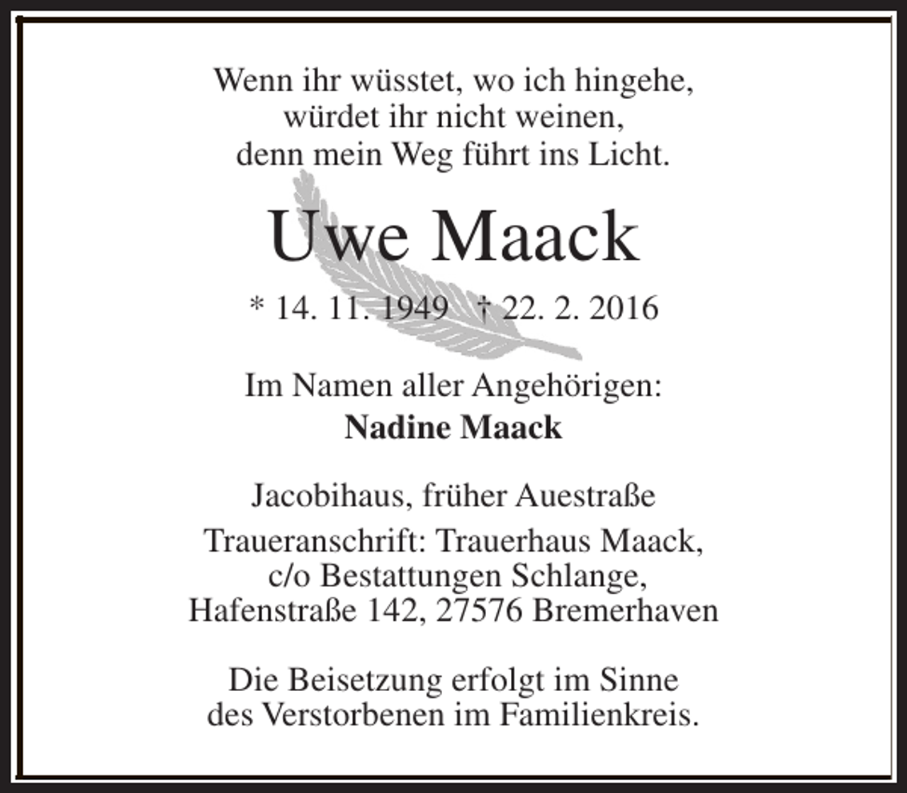 <p>Wenn ihr wüsstet, wo ich hingehe,<br />würdet ihr nicht weinen,<br />denn mein Weg führt ins Licht.</p><p>Uwe Maack</p><p>* 14. 11. 1949 † 22. 2. 2016<br />Im Namen aller Angehörigen:<br />Nadine Maack<br />Jacobihaus, früher Auestraße<br />Traueranschrift: Trauerhaus Maack,<br />c/o Bestattungen Schlange,<br />Hafenstraße 142, 27576 Bremerhaven<br />Die Beisetzung erfolgt im Sinne<br />des Verstorbenen im Familienkreis.</p>