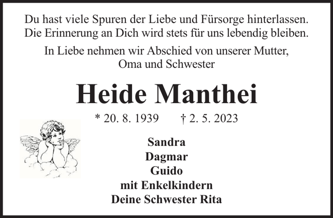 <p>Du hast viele Spuren der Liebe und Fürsorge hinterlassen.<br />Die Erinnerung an Dich wird stets für uns lebendig bleiben.<br />In Liebe nehmen wir Abschied von unserer Mutter,<br />Oma und Schwester</p><p>Heide Manthei<br />* 20. 8. 1939</p><p>† 2. 5. 2023</p><p>Sandra<br />Dagmar<br />Guido<br />mit Enkelkindern<br />Deine Schwester Rita</p>