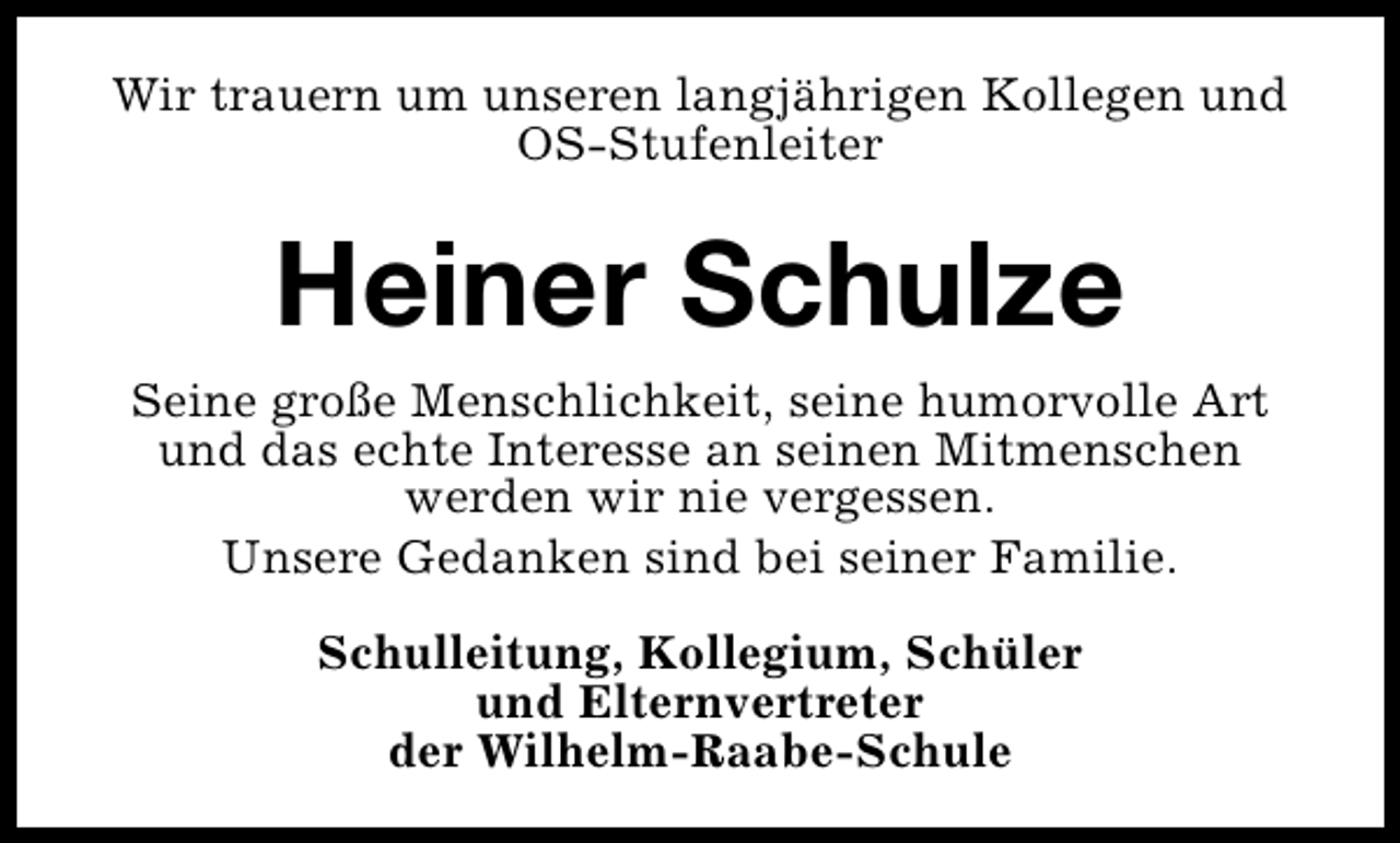 <p>Wir trauern um unseren langjährigen Kollegen und<br />OS-Stufenleiter</p><p>Heiner Schulze<br />Seine große Menschlichkeit, seine humorvolle Art<br />und das echte Interesse an seinen Mitmenschen<br />werden wir nie vergessen.<br />Unsere Gedanken sind bei seiner Familie.<br />Schulleitung, Kollegium, Schüler<br />und Elternvertreter<br />der Wilhelm-Raabe-Schule</p>