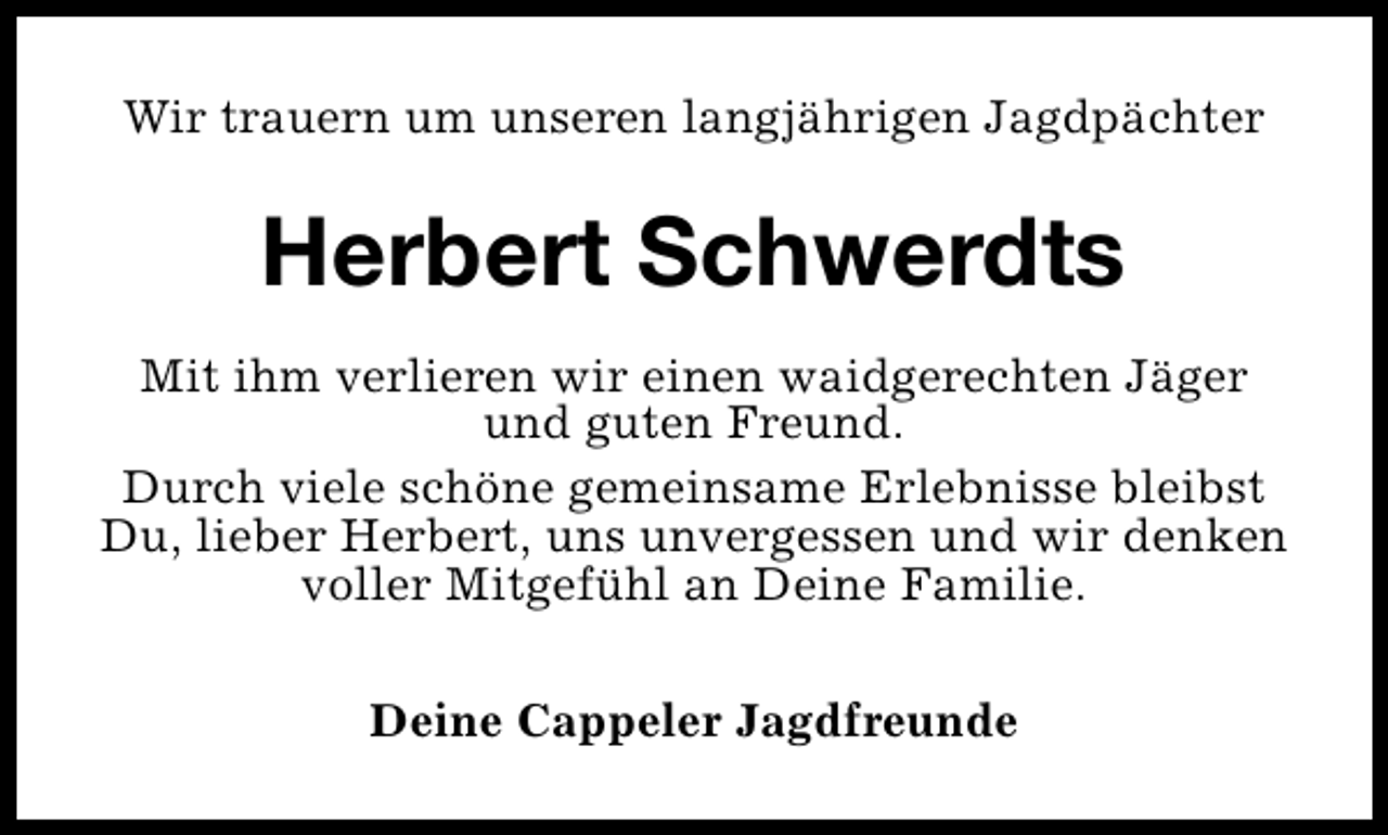<p>Wir trauern um unseren langjährigen Jagdpächter</p><p>Herbert Schwerdts<br />Mit ihm verlieren wir einen waidgerechten Jäger<br />und guten Freund.<br />Durch viele schöne gemeinsame Erlebnisse bleibst<br />Du, lieber Herbert, uns unvergessen und wir denken<br />voller Mitgefühl an Deine Familie.<br />Deine Cappeler Jagdfreunde</p>