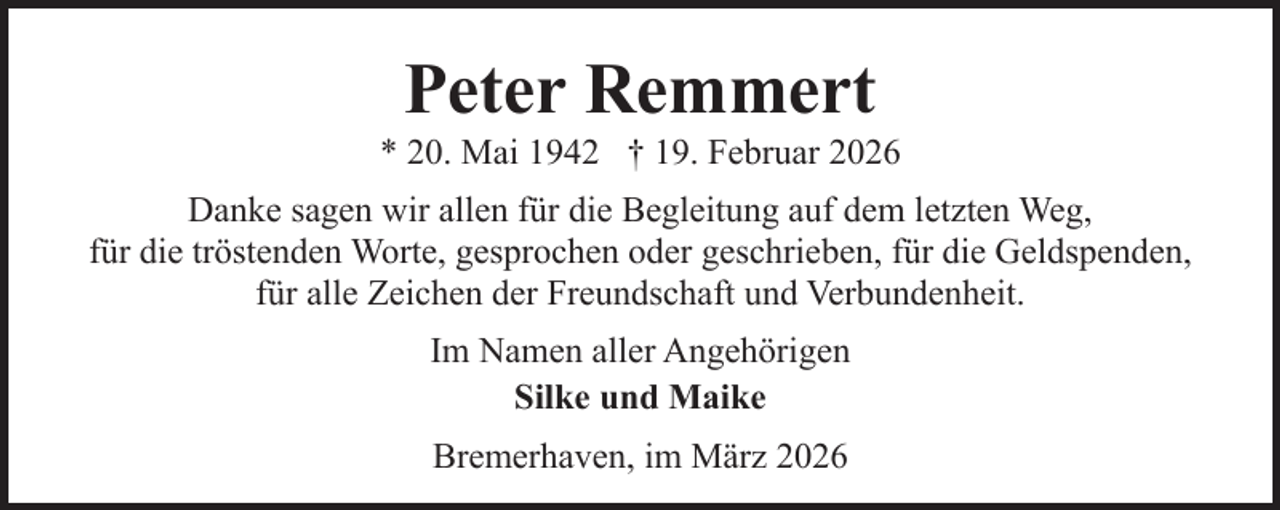 <p>Peter Remmert</p><p>* 20. Mai 1942 † 19. Februar 2026<br />Danke sagen wir allen für die Begleitung auf dem letzten Weg,<br />für die tröstenden Worte, gesprochen oder geschrieben, für die Geldspenden,<br />für alle Zeichen der Freundschaft und Verbundenheit.<br />Im Namen aller Angehörigen<br />Silke und Maike<br />Bremerhaven, im März 2026</p>