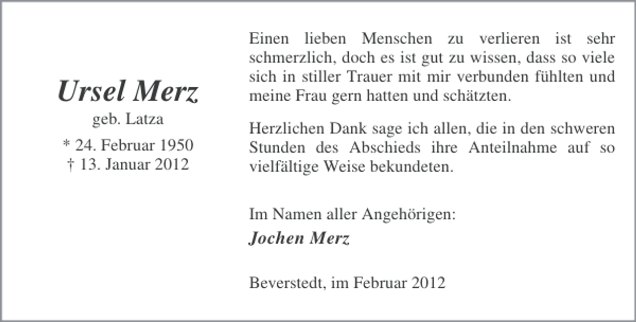 <p>Ursel Merz</p><p>Einen lieben Menschen zu verlieren ist sehr<br />schmerzlich, doch es ist gut zu wissen, dass so viele<br />sich in stiller Trauer mit mir verbunden fühlten und<br />meine Frau gern hatten und schätzten.</p><p>geb. Latza<br />* 24. Februar 1950<br />† 13. Januar 2012</p><p>Herzlichen Dank sage ich allen, die in den schweren<br />Stunden des Abschieds ihre Anteilnahme auf so<br />vielfältige Weise bekundeten.<br />Im Namen aller Angehörigen:</p><p>Jochen Merz<br />Beverstedt, im Februar 2012</p>