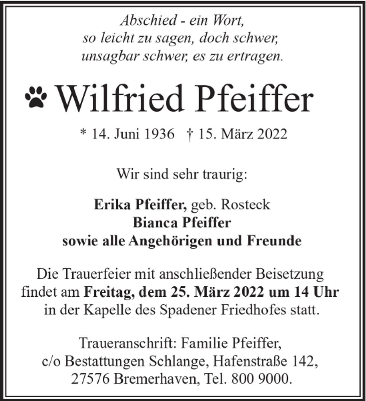 <p>Abschied - ein Wort,<br />so leicht zu sagen, doch schwer,<br />unsagbar schwer, es zu ertragen.</p><p>Wilfried Pfeiffer<br />* 14. Juni 1936 † 15. März 2022<br />Wir sind sehr traurig:<br />Erika Pfeiffer, geb. Rosteck<br />Bianca Pfeiffer<br />sowie alle Angehörigen und Freunde<br />Die Trauerfeier mit anschließender Beisetzung<br />findet am Freitag, dem 25. März 2022 um 14 Uhr<br />in der Kapelle des Spadener Friedhofes statt.<br />Traueranschrift: Familie Pfeiffer,<br />c/o Bestattungen Schlange, Hafenstraße 142,<br />27576 Bremerhaven, Tel. 800 9000.</p>