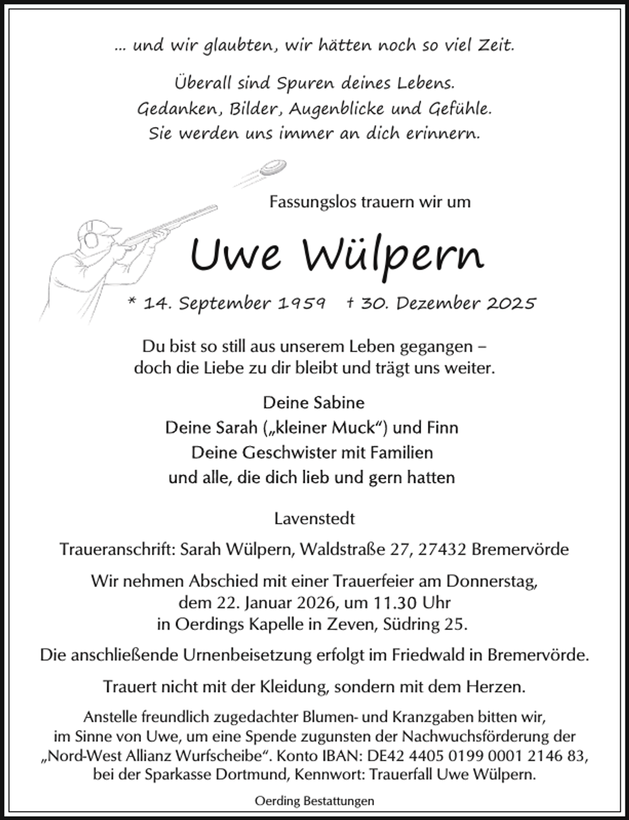 <p>... und wir glaubten, wir hätten noch so viel Zeit.<br />Überall sind Spuren deines Lebens.<br />Gedanken, Bilder, Augenblicke und Gefühle.<br />Sie werden uns immer an dich erinnern.</p><p>Fassungslos trauern wir um</p><p>Uwe Wülpern<br />* 14. September 1959</p><p>† 30. Dezember 2025</p><p>Du bist so still aus unserem Leben gegangen ‒<br />doch die Liebe zu dir bleibt und trägt uns weiter.</p><p>Lavenstedt<br />Traueranschrift: Sarah Wülpern, Waldstraße 27, 27432 Bremervörde<br />Wir nehmen Abschied mit einer Trauerfeier am Donnerstag,<br />dem 22. Januar 2026, um<br />Uhr<br />in Oerdings Kapelle in Zeven, Südring 25.<br />Die anschließende Urnenbeisetzung erfolgt im Friedwald in Bremervörde.<br />Trauert nicht mit der Kleidung, sondern mit dem Herzen.<br />Anstelle freundlich zugedachter Blumen- und Kranzgaben bitten wir,<br />im Sinne von Uwe, um eine Spende zugunsten der Nachwuchsförderung der<br />„Nord-West Allianz Wurfscheibe“. Konto IBAN: DE42 4405 0199 0001 2146 83,<br />bei der Sparkasse Dortmund, Kennwort: Trauerfall Uwe Wülpern.<br />Oerding Bestattungen</p>