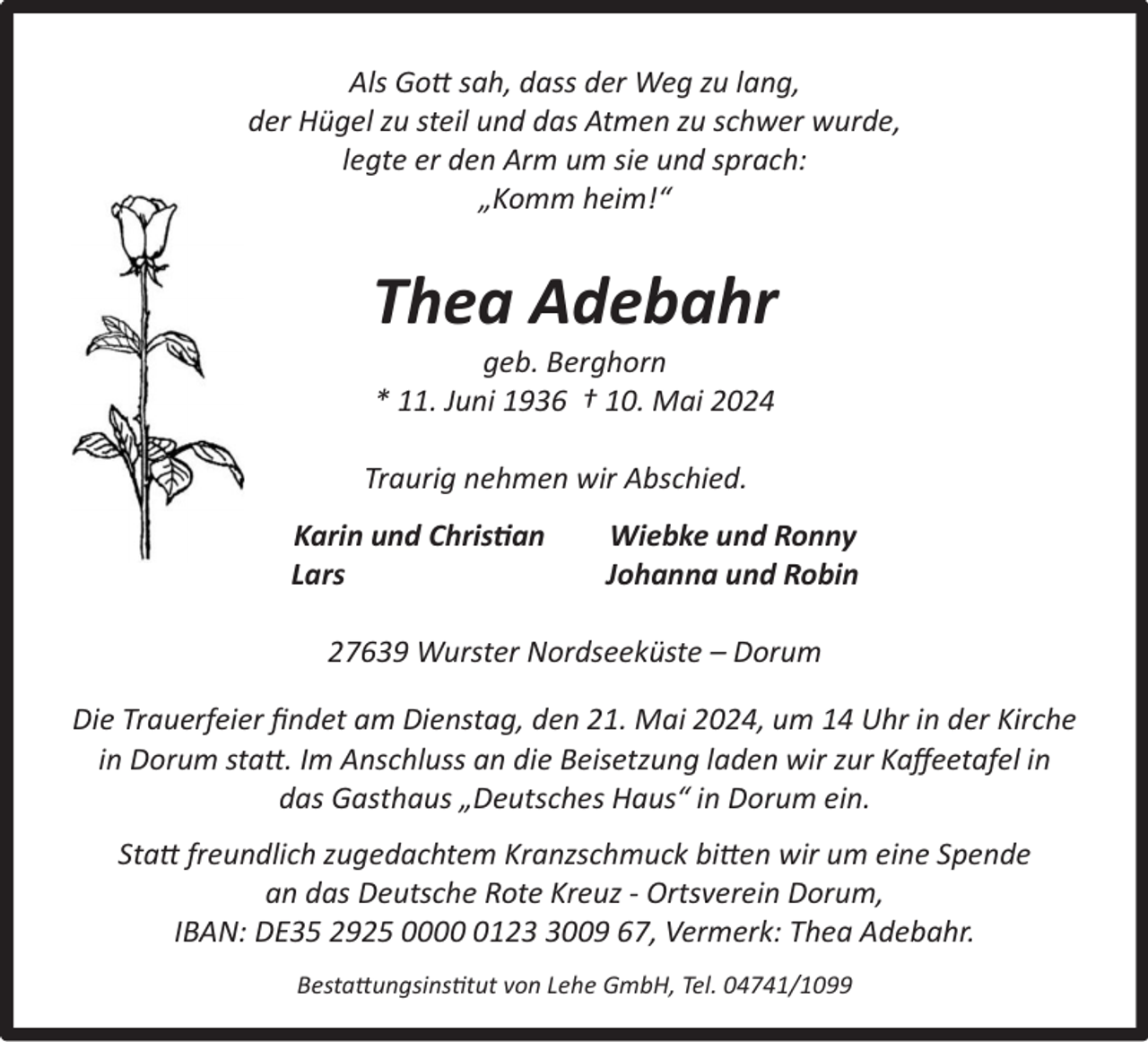 <p>Als Gott sah, dass der Weg zu lang,<br />der Hügel zu steil und das Atmen zu schwer wurde,<br />legte er den Arm um sie und sprach:<br />„Komm heim!“</p><p>Thea Adebahr<br />geb. Berghorn<br />* 11. Juni 1936 † 10. Mai 2024</p><p>Traurig nehmen wir Abschied.<br />Karin und Christian<br />Lars</p><p>Wiebke und Ronny<br />Johanna und Robin</p><p>27639 Wurster Nordseeküste – Dorum<br />Die Trauerfeier ﬁndet am Dienstag, den 21. Mai 2024, um 14 Uhr in der Kirche<br />in Dorum statt. Im Anschluss an die Beisetzung laden wir zur Kaﬀeetafel in<br />das Gasthaus „Deutsches Haus“ in Dorum ein.<br />Statt freundlich zugedachtem Kranzschmuck bitten wir um eine Spende<br />an das Deutsche Rote Kreuz - Ortsverein Dorum,<br />IBAN: DE35 2925 00012009 67, Vermerk: Thea Adebahr.<br />Bestattungsinstitut von Lehe GmbH, Tel. 04741/1099</p>