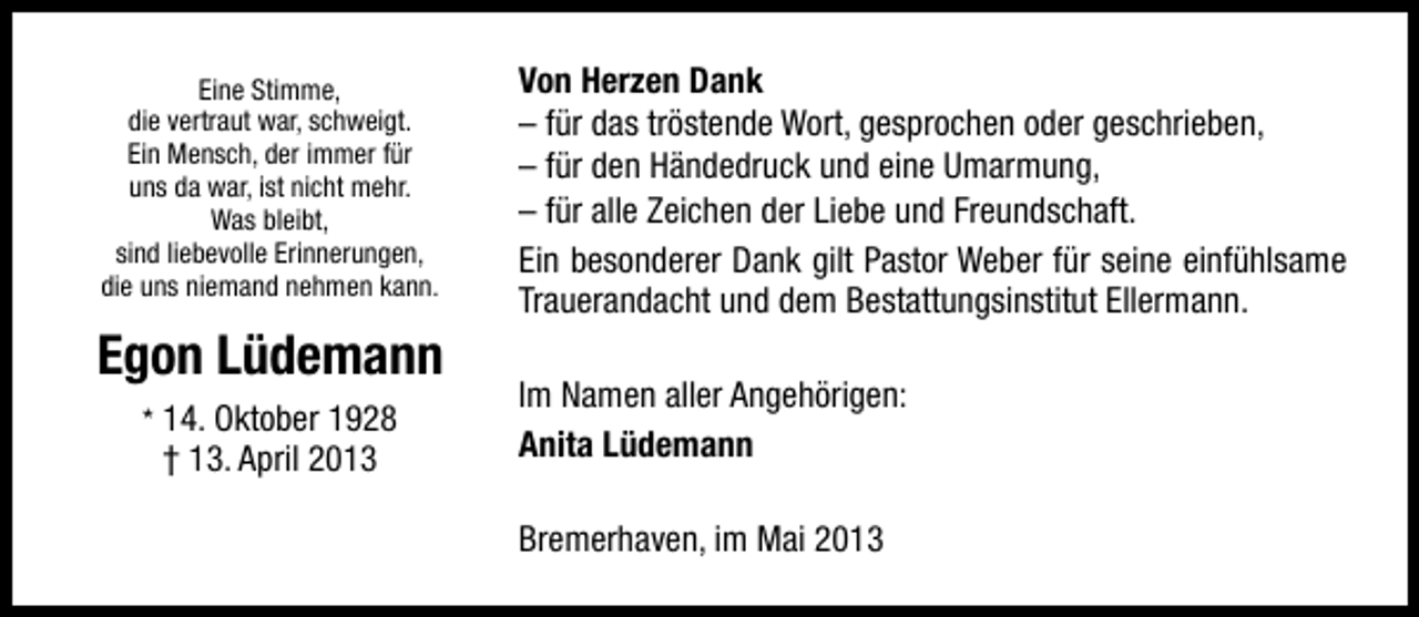 <p>Eine Stimme,<br />die vertraut war, schweigt.<br />Ein Mensch, der immer für<br />uns da war, ist nicht mehr.<br />Was bleibt,<br />sind liebevolle Erinnerungen,<br />die uns niemand nehmen kann.</p><p>Egon Lüdemann<br />* 14. Oktober 1928</p><p>† 13. April 2013</p><p>Von Herzen Dank<br />– für das tröstende Wort, gesprochen oder geschrieben,<br />– für den Händedruck und eine Umarmung,<br />– für alle Zeichen der Liebe und Freundschaft.<br />Ein besonderer Dank gilt Pastor Weber für seine einfühlsame<br />Trauerandacht und dem Bestattungsinstitut Ellermann.<br />Im Namen aller Angehörigen:<br />Anita Lüdemann<br />Bremerhaven, im Mai 2013</p>