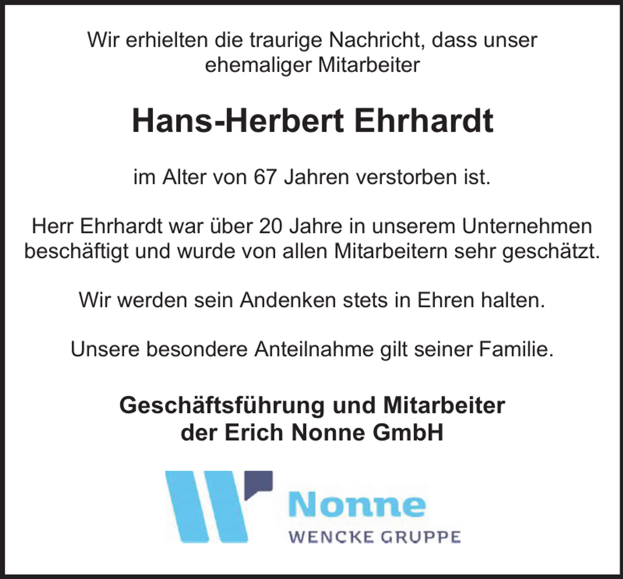 <p>Wir erhielten die traurige Nachricht, dass unser<br />ehemaliger Mitarbeiter</p><p>Hans-Herbert Ehrhardt<br />im Alter von 67 Jahren verstorben ist.<br />Herr Ehrhardt war über 20 Jahre in unserem Unternehmen<br />beschäftigt und wurde von allen Mitarbeitern sehr geschätzt.<br />Wir werden sein Andenken stets in Ehren halten.<br />Unsere besondere Anteilnahme gilt seiner Familie.</p><p>Geschäftsführung und Mitarbeiter<br />der Erich Nonne GmbH</p>