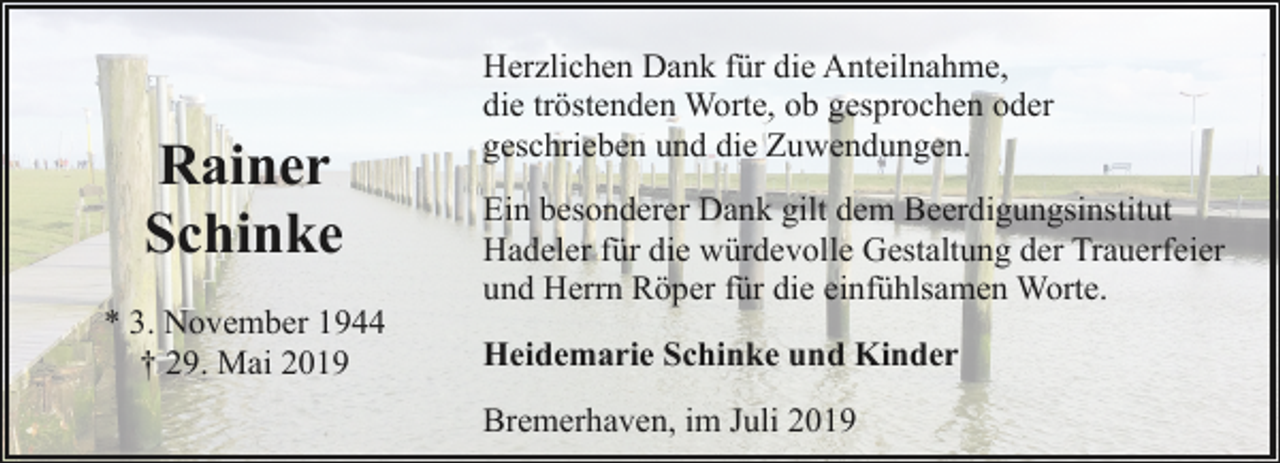 <p>Rainer<br />Schinke<br />* 3. November 1944<br />† 29. Mai 2019</p><p>Herzlichen Dank für die Anteilnahme,<br />die tröstenden Worte, ob gesprochen oder<br />geschrieben und die Zuwendungen.<br />Ein besonderer Dank gilt dem Beerdigungsinstitut<br />Hadeler für die würdevolle Gestaltung der Trauerfeier<br />und Herrn Röper für die einfühlsamen Worte.<br />Heidemarie Schinke und Kinder<br />Bremerhaven, im Juli 2019</p>