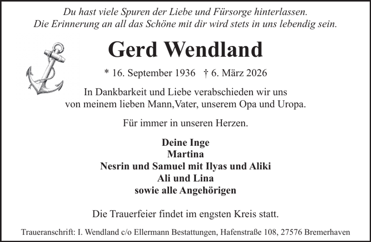 <p>Du hast viele Spuren der Liebe und Fürsorge hinterlassen.<br />Die Erinnerung an all das Schöne mit dir wird stets in uns lebendig sein.</p><p>Gerd Wendland<br />* 16. September 1936 † 6. März 2026<br />In Dankbarkeit und Liebe verabschieden wir uns<br />von meinem lieben Mann,Vater, unserem Opa und Uropa.<br />Für immer in unseren Herzen.<br />Deine Inge<br />Martina<br />Nesrin und Samuel mit Ilyas und Aliki<br />Ali und Lina<br />sowie alle Angehörigen<br />Die Trauerfeier findet im engsten Kreis statt.<br />Traueranschrift: I. Wendland c/o Ellermann Bestattungen, Hafenstraße 108, 27576 Bremerhaven</p>