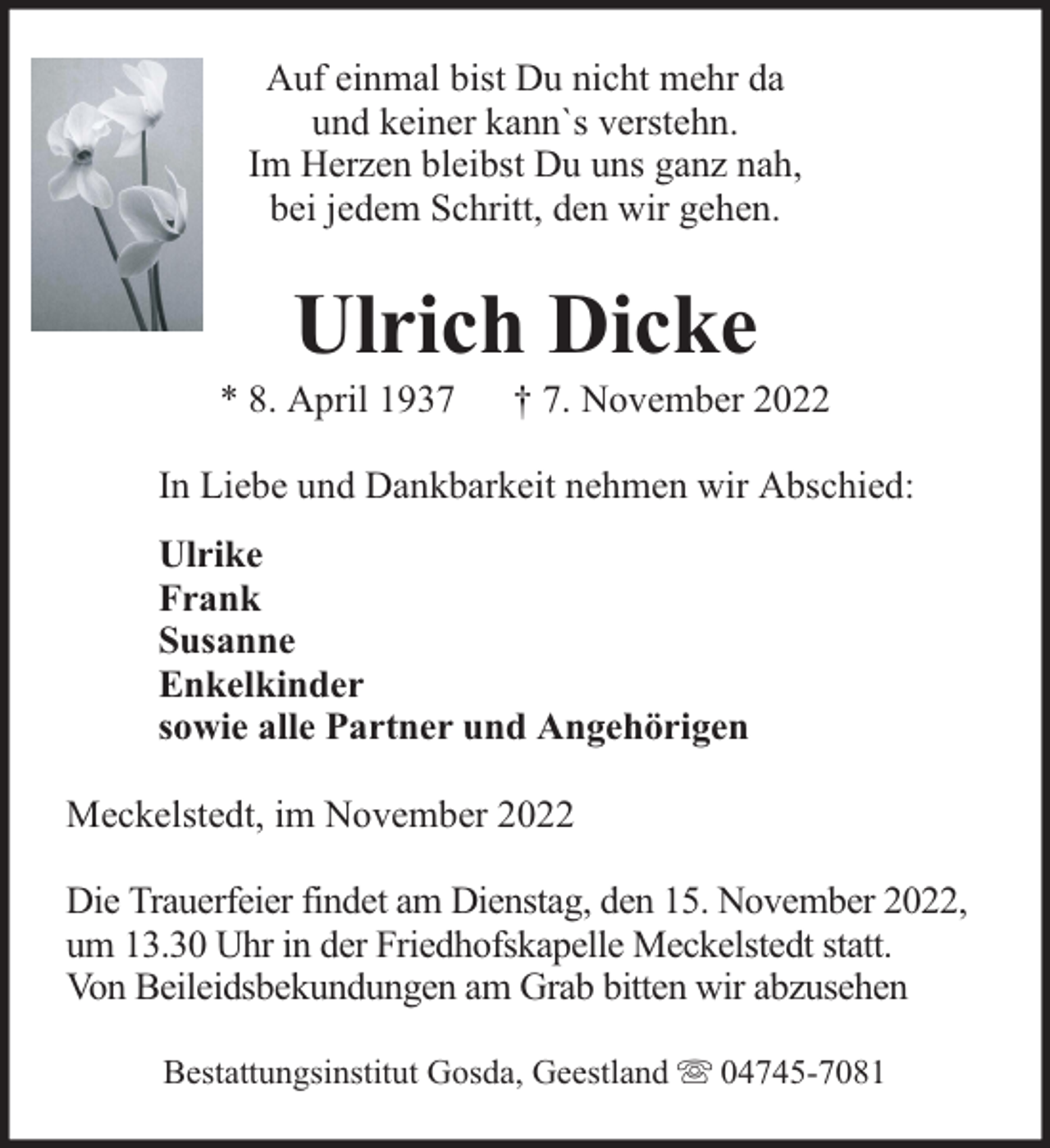 <p>Auf einmal bist Du nicht mehr da<br />und keiner kann`s verstehn.<br />Im Herzen bleibst Du uns ganz nah,<br />bei jedem Schritt, den wir gehen.</p><p>Ulrich Dicke</p><p>* 8. April 1937</p><p>† 7. November 2022</p><p>In Liebe und Dankbarkeit nehmen wir Abschied:<br />Ulrike<br />Frank<br />Susanne<br />Enkelkinder<br />sowie alle Partner und Angehörigen<br />Meckelstedt, im November 2022<br />Die Trauerfeier findet am Dienstag, den 15. November 2022,<br />um 13.30 Uhr in der Friedhofskapelle Meckelstedt statt.<br />Von Beileidsbekundungen am Grab bitten wir abzusehen<br />Bestattungsinstitut Gosda, Geestland</p><p>04745-7081</p>