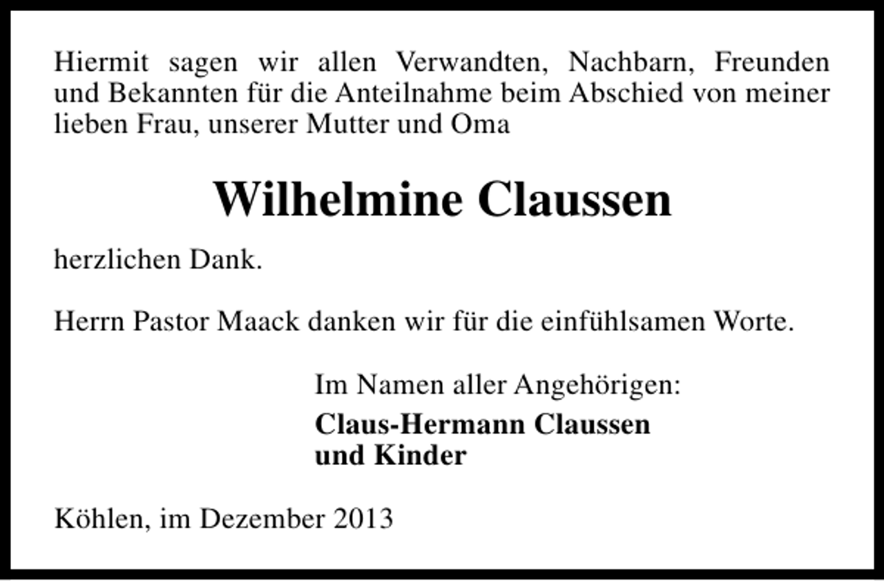 <p>Hiermit sagen wir allen Verwandten, Nachbarn, Freunden<br />und Bekannten für die Anteilnahme beim Abschied von meiner<br />lieben Frau, unserer Mutter und Oma</p><p>Wilhelmine Claussen<br />herzlichen Dank.<br />Herrn Pastor Maack danken wir für die einfühlsamen Worte.<br />Im Namen aller Angehörigen:<br />Claus-Hermann Claussen<br />und Kinder<br />Köhlen, im Dezember 2013</p>