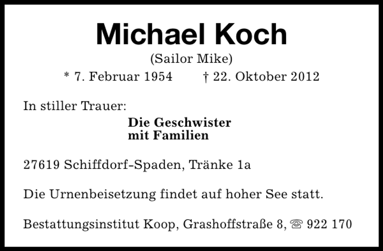 <p>Michael Koch</p><p>(Sailor Mike)<br />* 7. Februar 1954<br />† 22. Oktober 2012<br />In stiller Trauer:</p><p>Die Geschwister<br />mit Familien</p><p>27619 Schiffdorf-Spaden, Tränke 1a<br />Die Urnenbeisetzung findet auf hoher See statt.<br />Bestattungsinstitut Koop, Grashoffstraße 8, s 922 170</p>