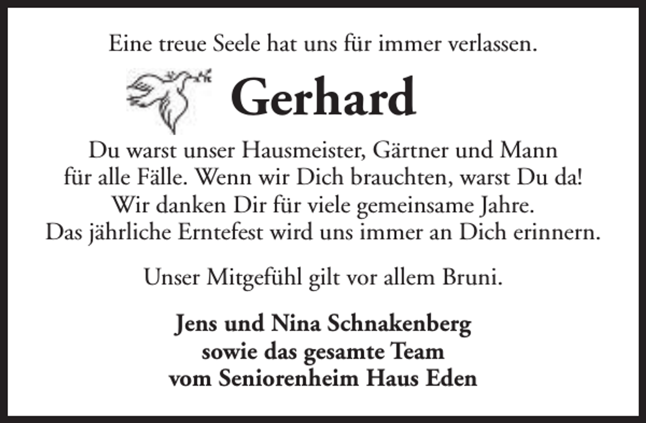 <p>Eine treue Seele hat uns für immer verlassen.</p><p>Gerhard<br />Du warst unser Hausmeister, Gärtner und Mann<br />für alle Fälle. Wenn wir Dich brauchten, warst Du da!<br />Wir danken Dir für viele gemeinsame Jahre.<br />Das jährliche Erntefest wird uns immer an Dich erinnern.<br />Unser Mitgefühl gilt vor allem Bruni.<br />Jens und Nina Schnakenberg<br />sowie das gesamte Team<br />vom Seniorenheim Haus Eden</p>
