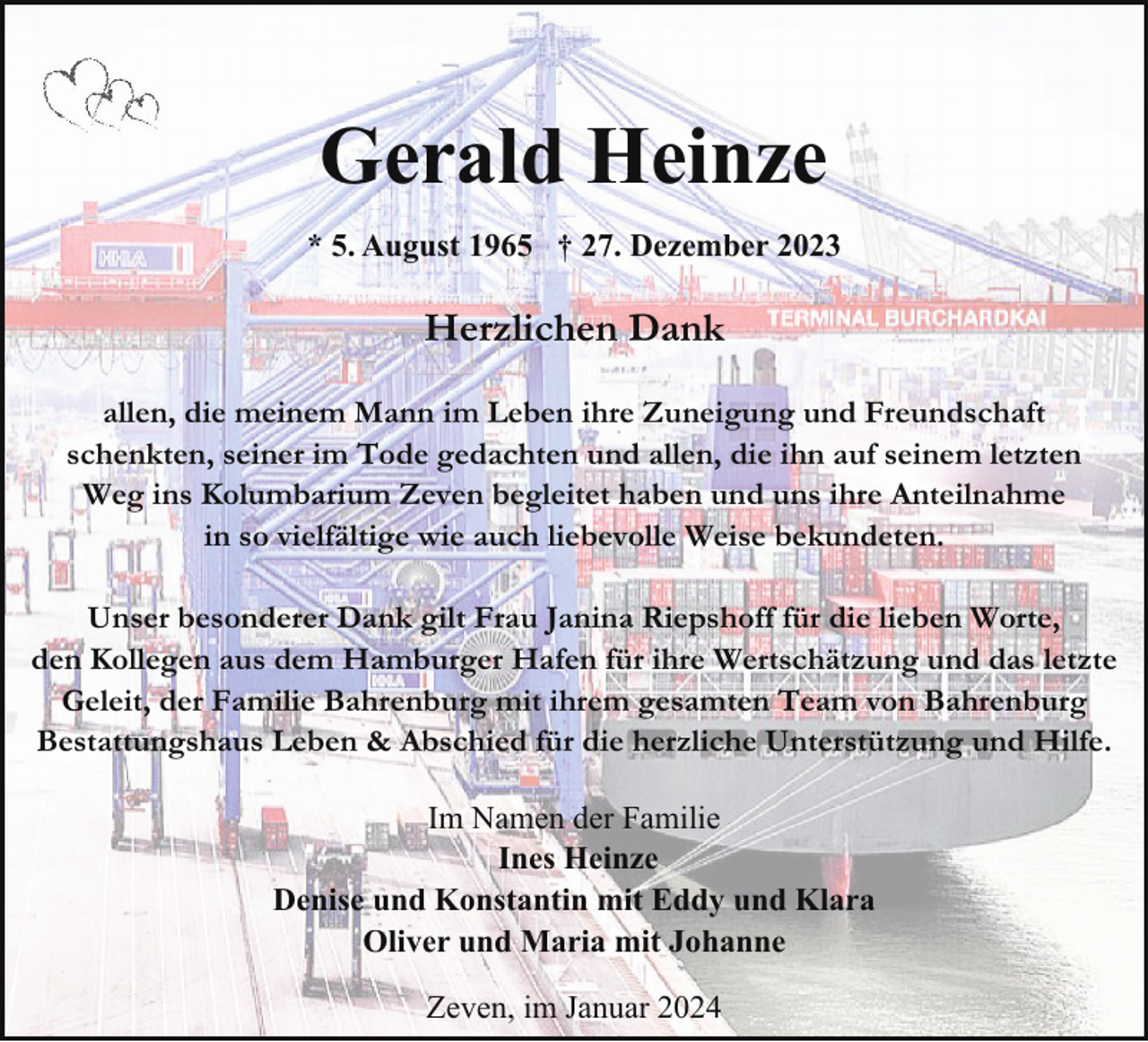 <p>Gerald Heinze<br />* 5. August 1965 † 27. Dezember 2023</p><p>Herzlichen Dank<br />allen, die meinem Mann im Leben ihre Zuneigung und Freundschaft<br />schenkten, seiner im Tode gedachten und allen, die ihn auf seinem letzten<br />Weg ins Kolumbarium Zeven begleitet haben und uns ihre Anteilnahme<br />in so vielfältige wie auch liebevolle Weise bekundeten.<br />Unser besonderer Dank gilt Frau Janina Riepshoff für die lieben Worte,<br />den Kollegen aus dem Hamburger Hafen für ihre Wertschätzung und das letzte<br />Geleit, der Familie Bahrenburg mit ihrem gesamten Team von Bahrenburg<br />Bestattungshaus Leben &amp; Abschied für die herzliche Unterstützung und Hilfe.<br />Im Namen der Familie<br />Ines Heinze<br />Denise und Konstantin mit Eddy und Klara<br />Oliver und Maria mit Johanne<br />Zeven, im Januar 2024</p>